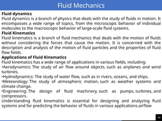 99
Fluid Mechanics
Fluid dynamics
Fluid dynamics is a branch of physics that deals with the study of fluids in motion. It
encompasses a wide range of topics, from the microscopic behavior of individual
molecules to the macroscopic behavior of large-scale fluid systems.
Fluid Kinematics
Fluid kinematics is a branch of fluid mechanics that deals with the motion of fluids
without considering the forces that cause the motion. It is concerned with the
description and analysis of the motion of fluid particles and the properties of fluid
flow fields.
Applications of Fluid Kinematics
Fluid kinematics has a wide range of applications in various fields, including:
•Aerodynamics: The study of air flow around objects, such as airplanes and wind
turbines.
•Hydrodynamics: The study of water flow, such as in rivers, oceans, and ships.
•Meteorology: The study of atmospheric motion, such as weather systems and
climate change.
•Engineering: The design of fluid machinery, such as pumps, turbines, and
compressors.
Understanding fluid kinematics is essential for designing and analyzing fluid
systems and for predicting the behavior of fluids in various applications.airflow
 