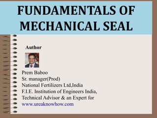 FUNDAMENTALS OF
MECHANICAL SEAL
Author
Prem Baboo
Sr. manager(Prod)
National Fertilizers Ltd,India
F.I.E. Institution of Engineers India,
Technical Advisor & an Expert for
www.ureaknowhow.com
 