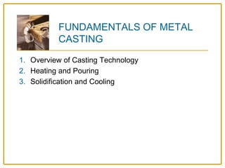 FUNDAMENTALS OF METAL
CASTING
1. Overview of Casting Technology
2. Heating and Pouring
3. Solidification and Cooling
 