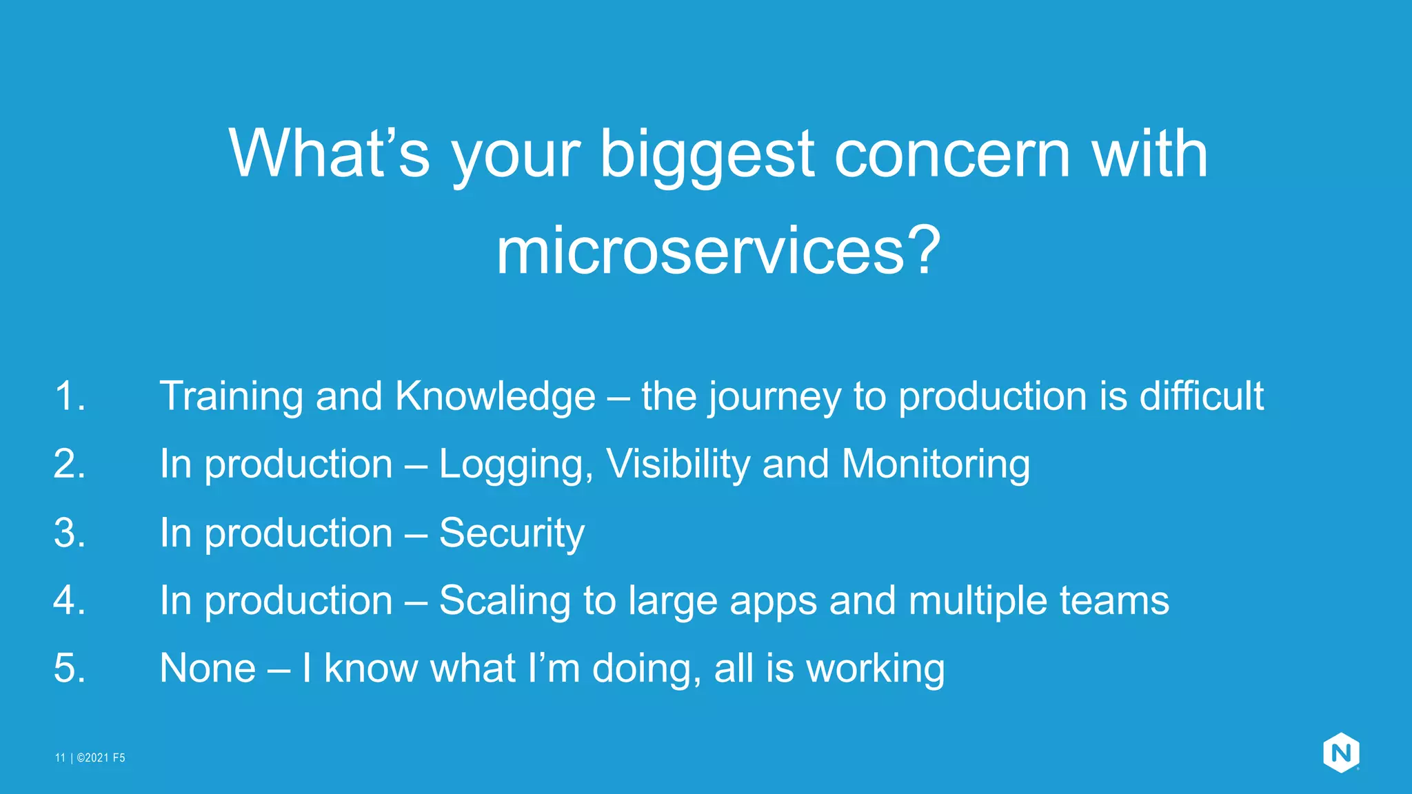 | ©2021 F5
11
What’s your biggest concern with
microservices?
1. Training and Knowledge – the journey to production is difficult
2. In production – Logging, Visibility and Monitoring
3. In production – Security
4. In production – Scaling to large apps and multiple teams
5. None – I know what I’m doing, all is working
 