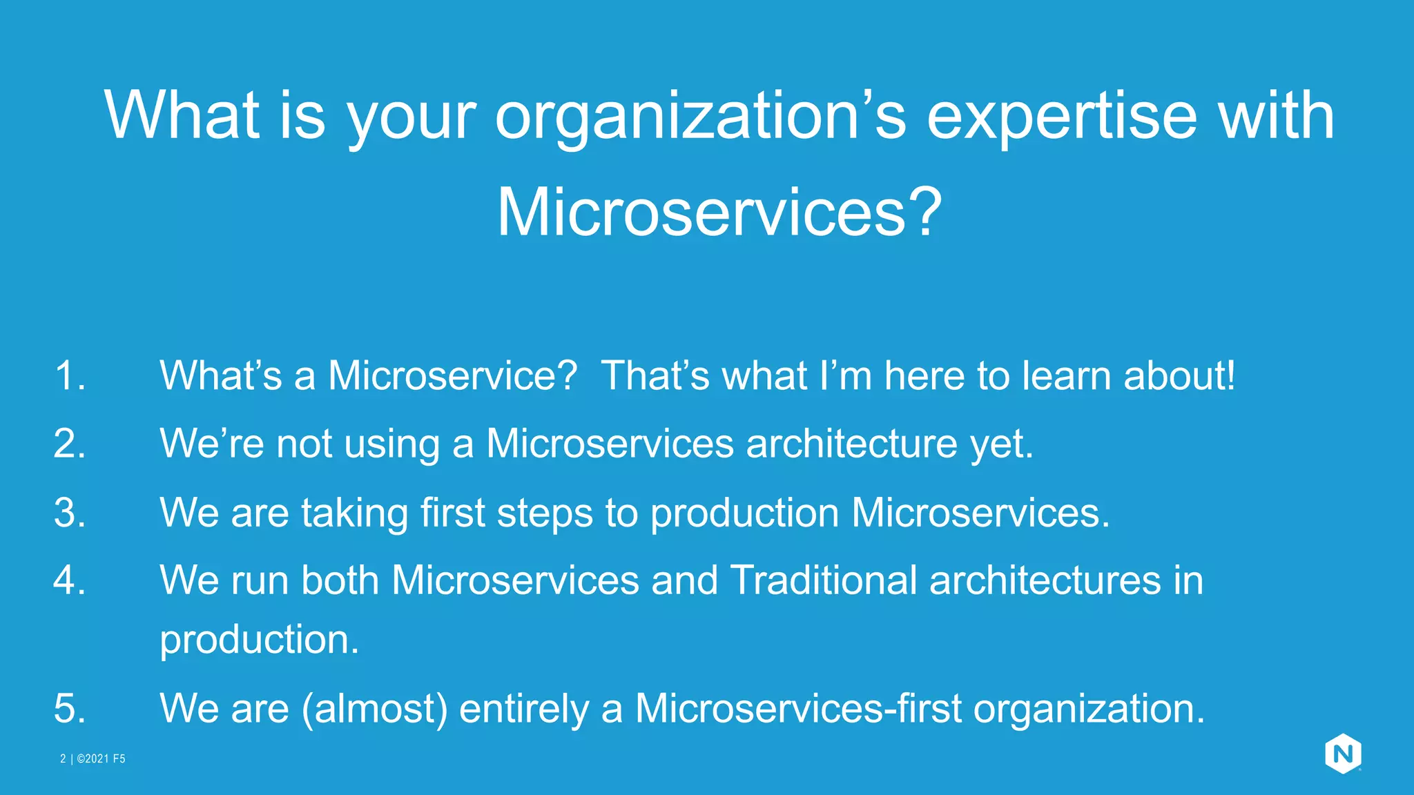 | ©2021 F5
2
What is your organization’s expertise with
Microservices?
1. What’s a Microservice? That’s what I’m here to learn about!
2. We’re not using a Microservices architecture yet.
3. We are taking first steps to production Microservices.
4. We run both Microservices and Traditional architectures in
production.
5. We are (almost) entirely a Microservices-first organization.
 
