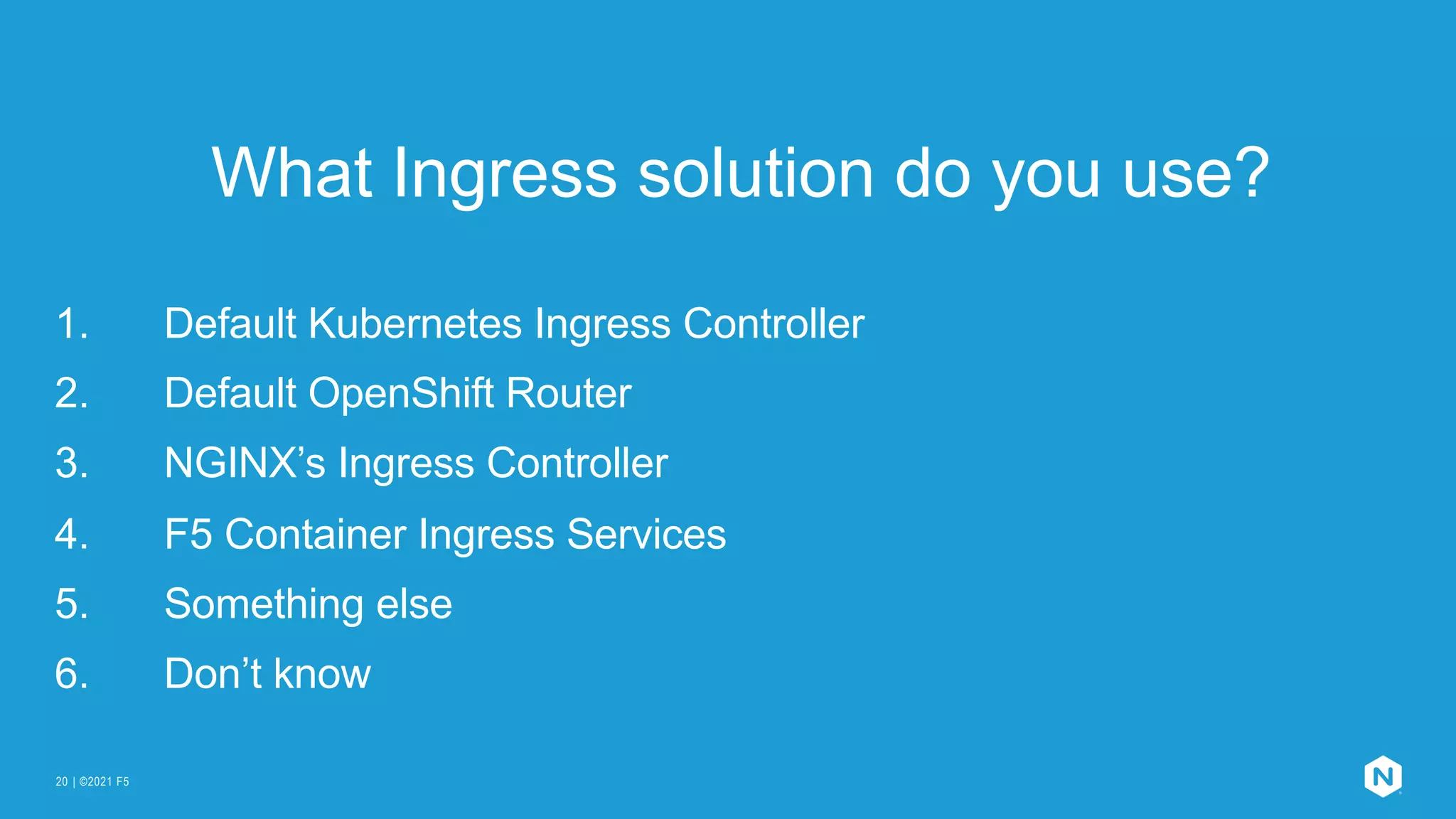 | ©2021 F5
20
What Ingress solution do you use?
1. Default Kubernetes Ingress Controller
2. Default OpenShift Router
3. NGINX’s Ingress Controller
4. F5 Container Ingress Services
5. Something else
6. Don’t know
 