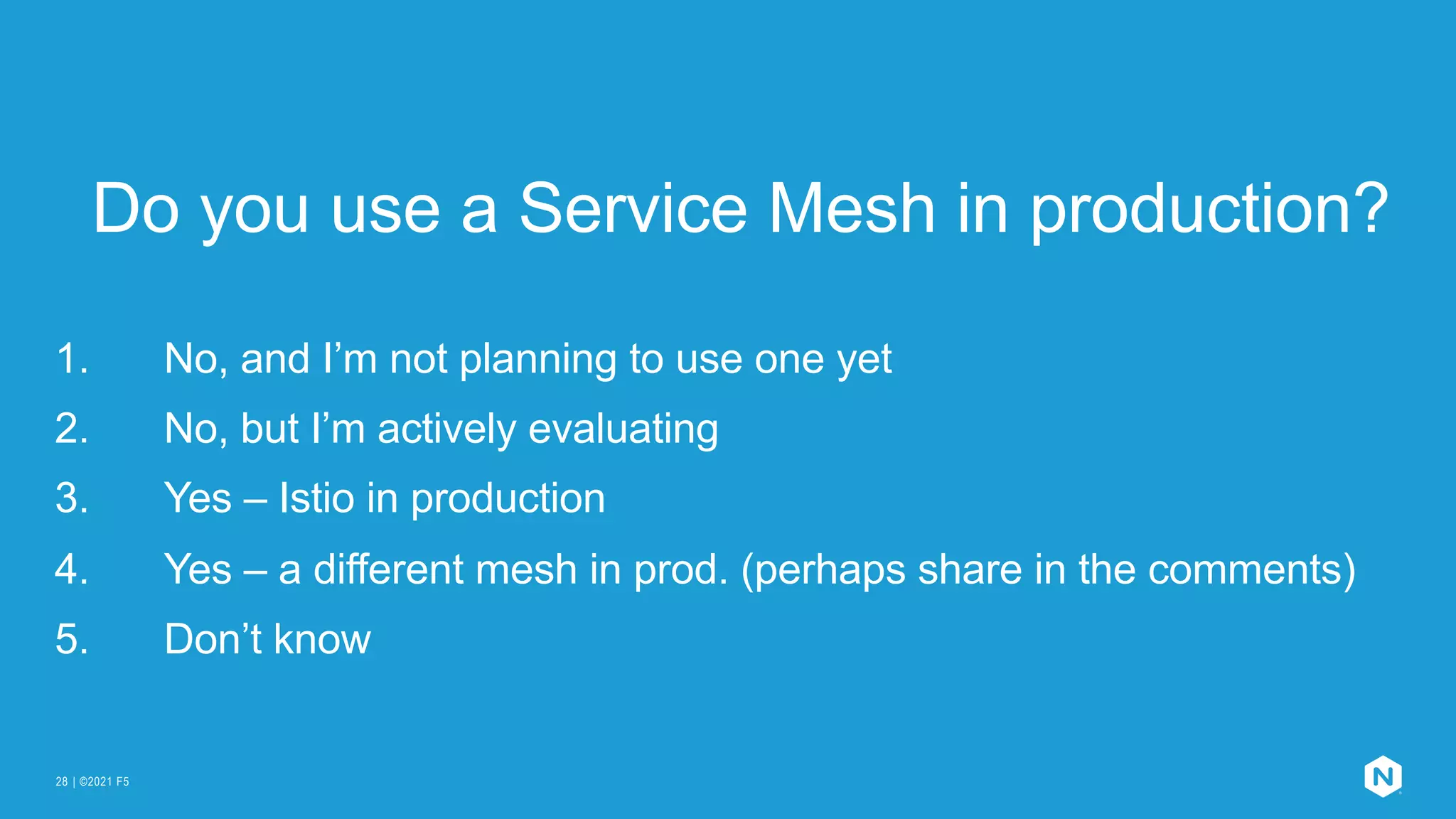 | ©2021 F5
28
Do you use a Service Mesh in production?
1. No, and I’m not planning to use one yet
2. No, but I’m actively evaluating
3. Yes – Istio in production
4. Yes – a different mesh in prod. (perhaps share in the comments)
5. Don’t know
 