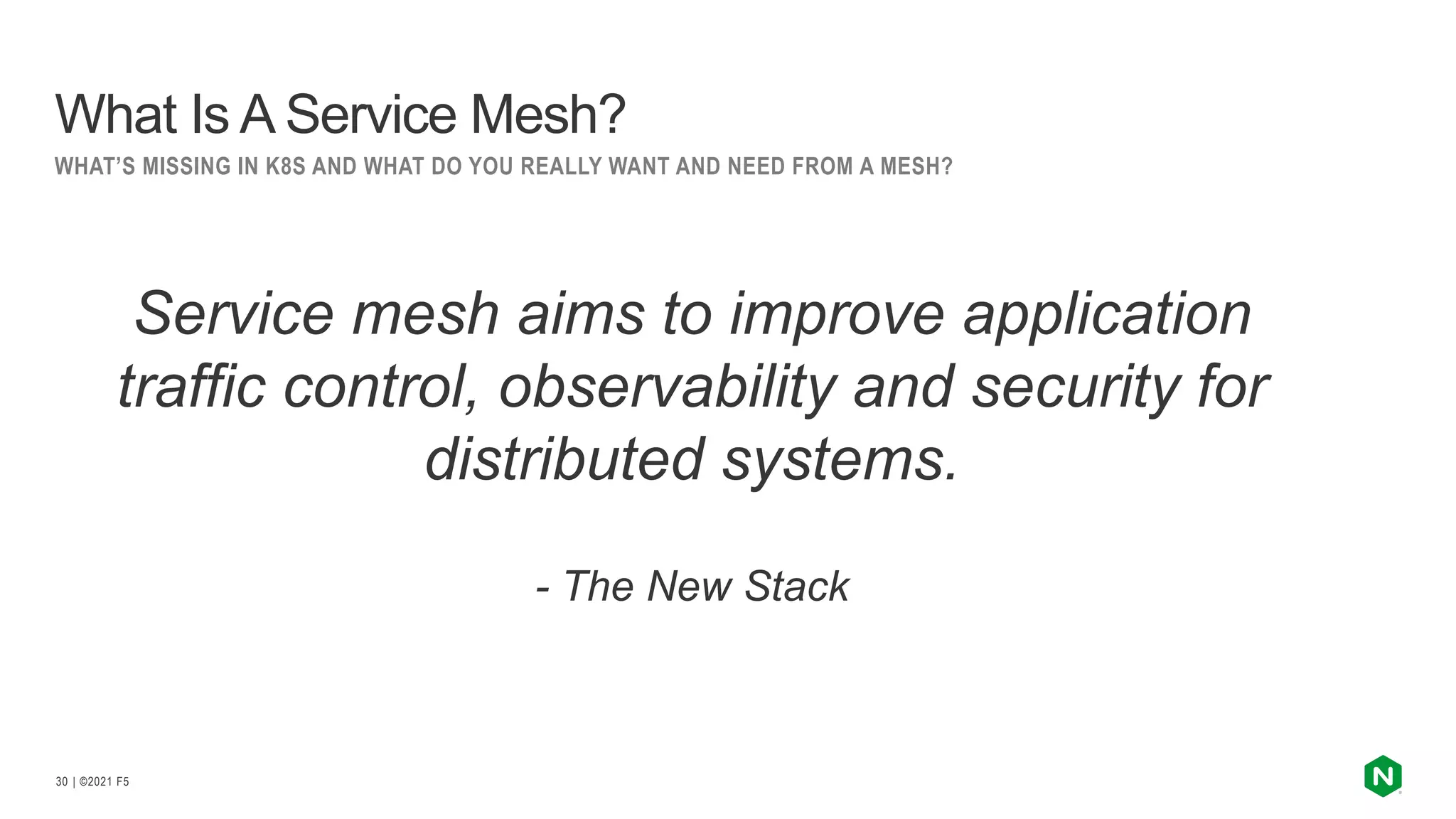 | ©2021 F5
30
What Is A Service Mesh?
WHAT’S MISSING IN K8S AND WHAT DO YOU REALLY WANT AND NEED FROM A MESH?
Service mesh aims to improve application
traffic control, observability and security for
distributed systems.
- The New Stack
 