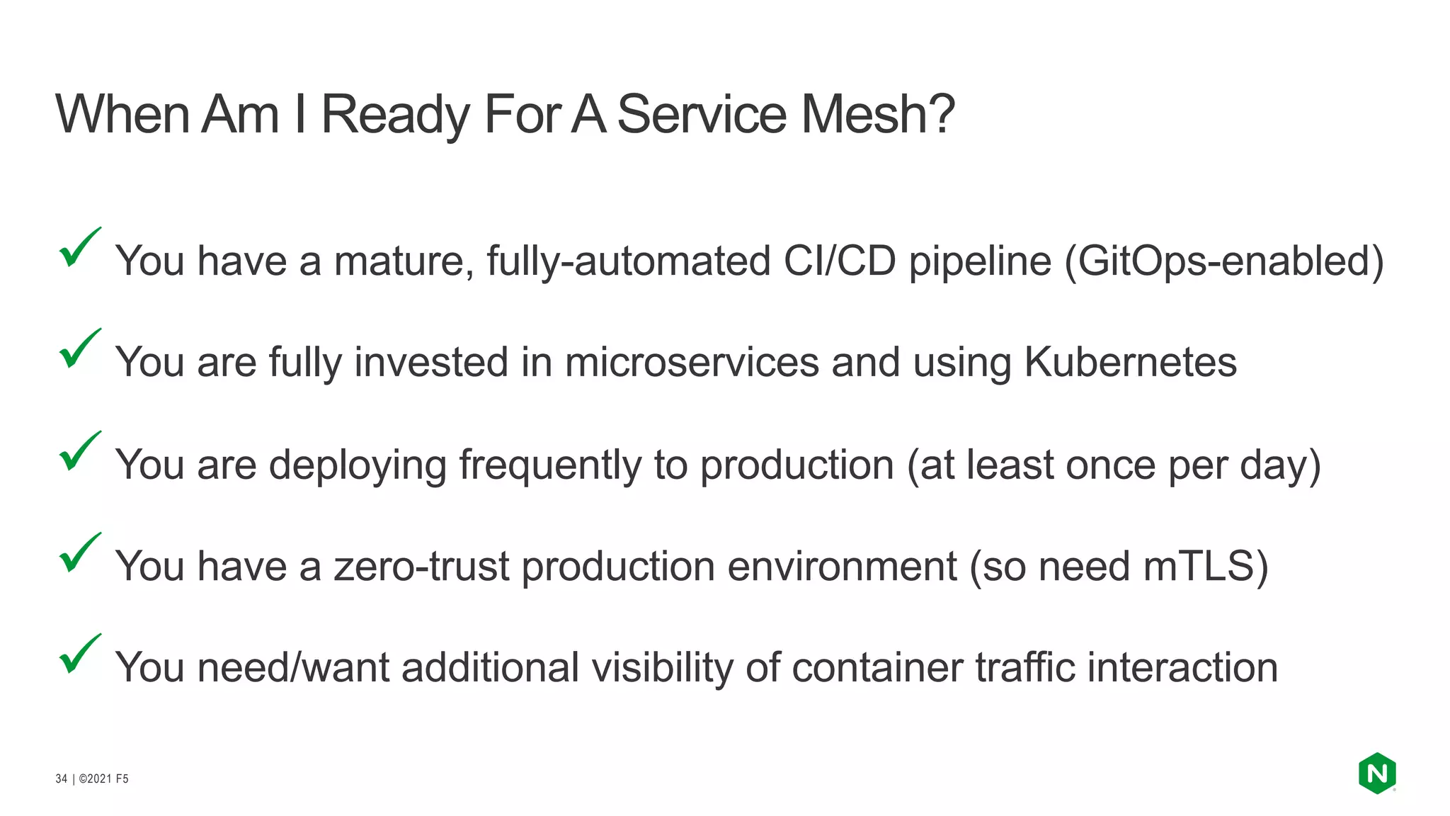 | ©2021 F5
34
ü You have a mature, fully-automated CI/CD pipeline (GitOps-enabled)
ü You are fully invested in microservices and using Kubernetes
ü You are deploying frequently to production (at least once per day)
ü You have a zero-trust production environment (so need mTLS)
ü You need/want additional visibility of container traffic interaction
When Am I Ready For A Service Mesh?
 