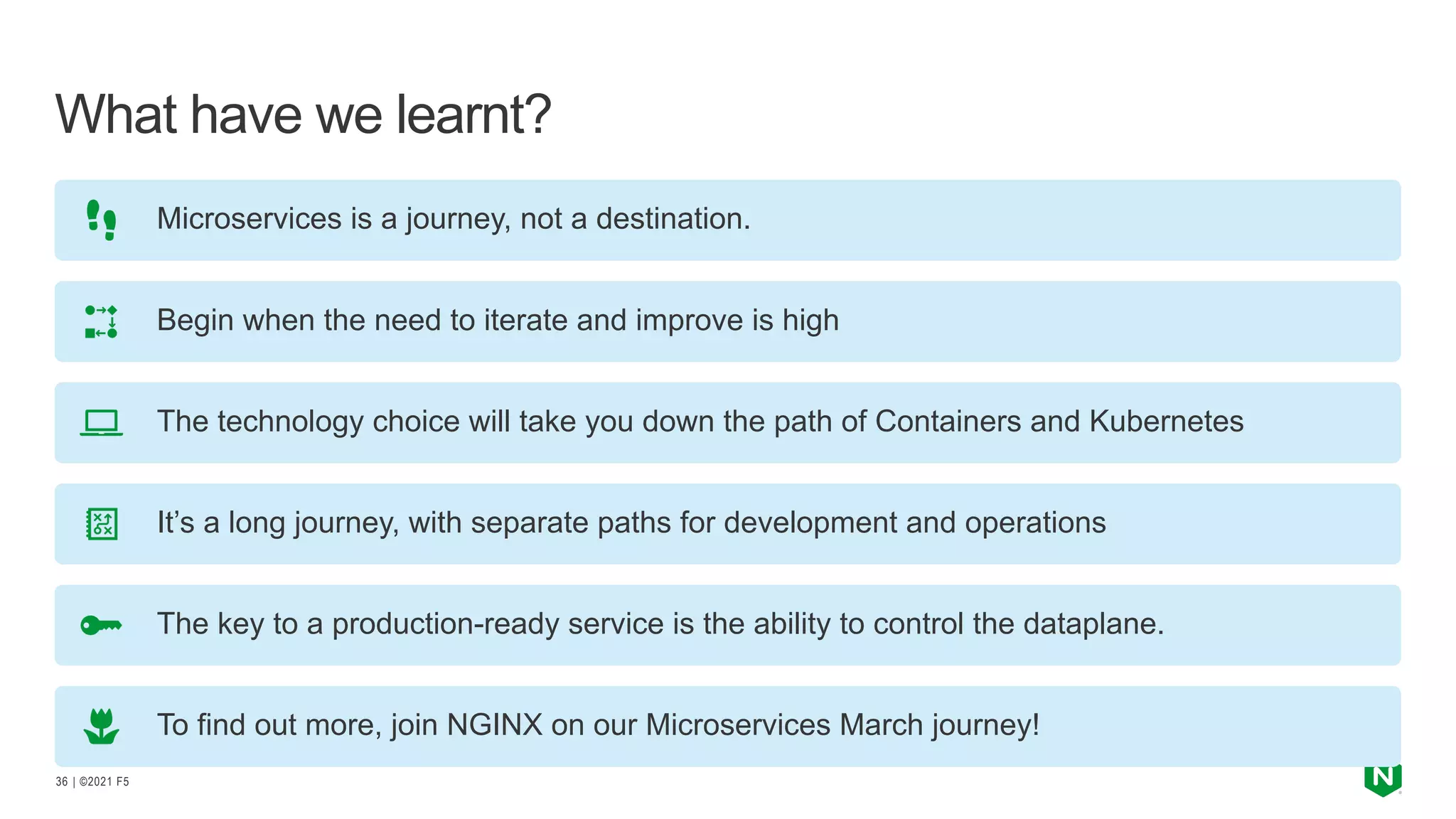 | ©2021 F5
36
What have we learnt?
Microservices is a journey, not a destination.
Begin when the need to iterate and improve is high
The technology choice will take you down the path of Containers and Kubernetes
It’s a long journey, with separate paths for development and operations
The key to a production-ready service is the ability to control the dataplane.
To find out more, join NGINX on our Microservices March journey!
 