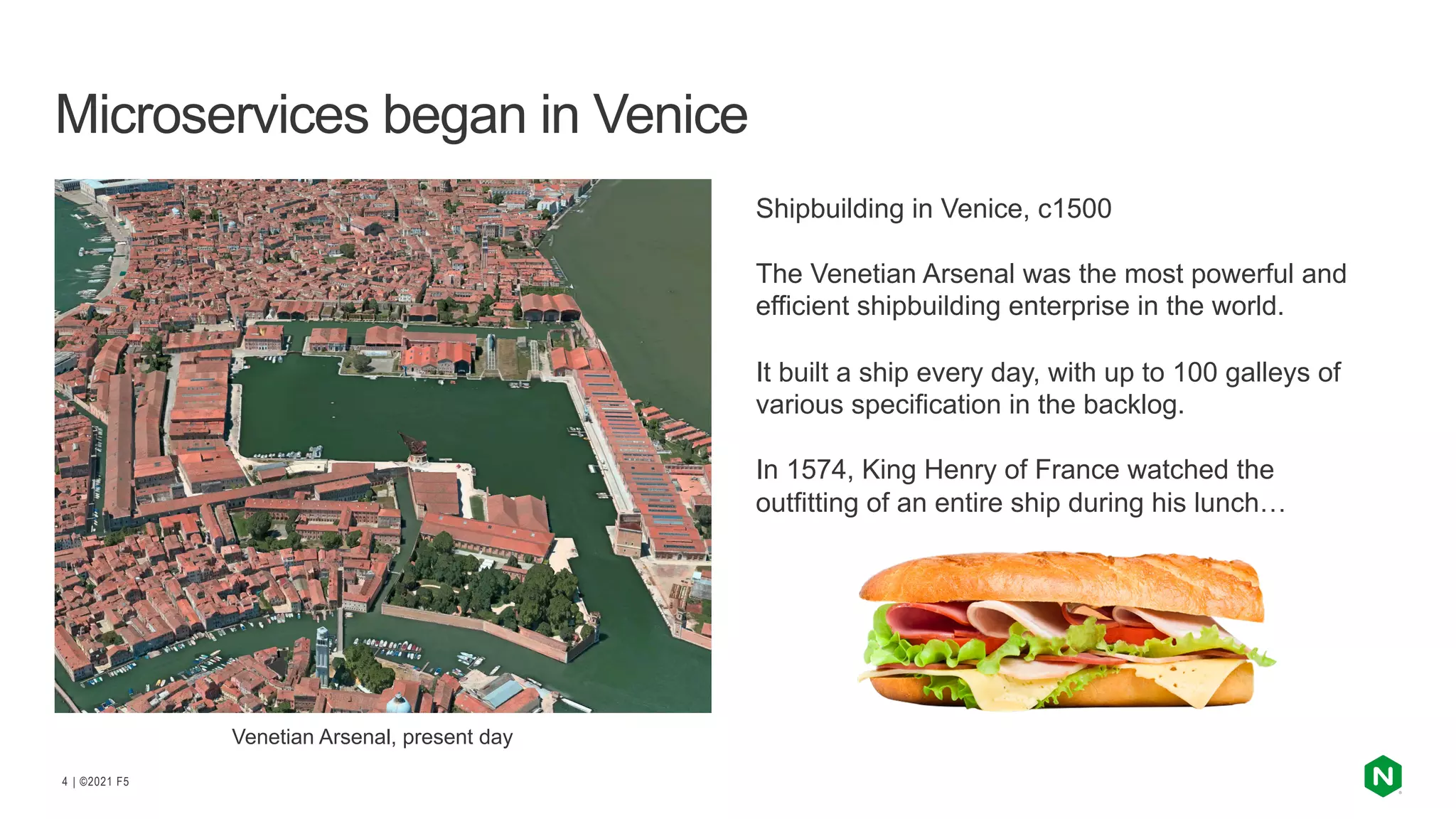 | ©2021 F5
4
Microservices began in Venice
Shipbuilding in Venice, c1500
The Venetian Arsenal was the most powerful and
efficient shipbuilding enterprise in the world.
It built a ship every day, with up to 100 galleys of
various specification in the backlog.
In 1574, King Henry of France watched the
outfitting of an entire ship during his lunch…
Venetian Arsenal, present day
 