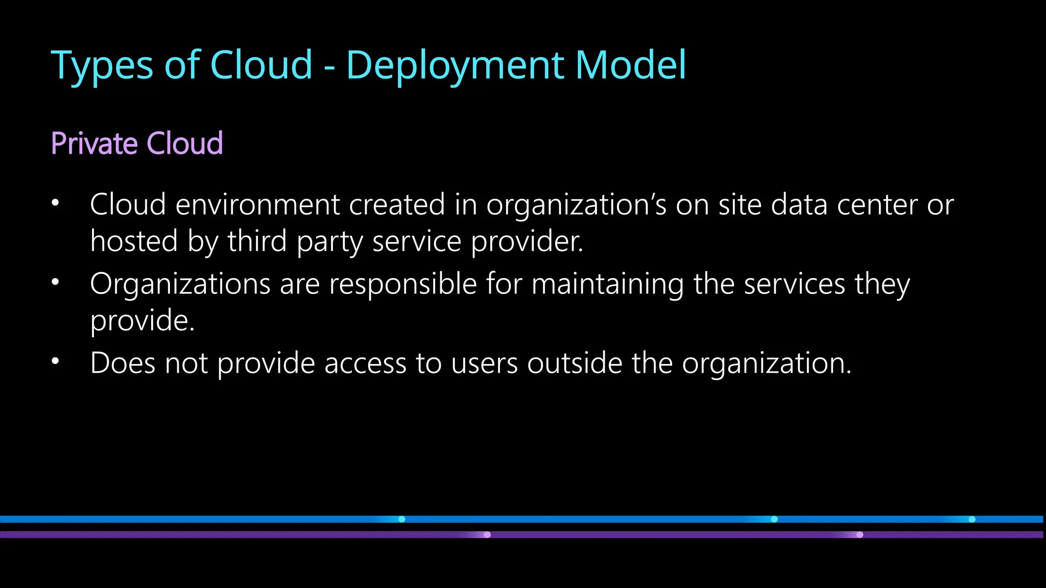 Types of Cloud - Deployment Model
Private Cloud
• Cloud environment created in organization’s on site data center or
hosted by third party service provider.
• Organizations are responsible for maintaining the services they
provide.
• Does not provide access to users outside the organization.
 