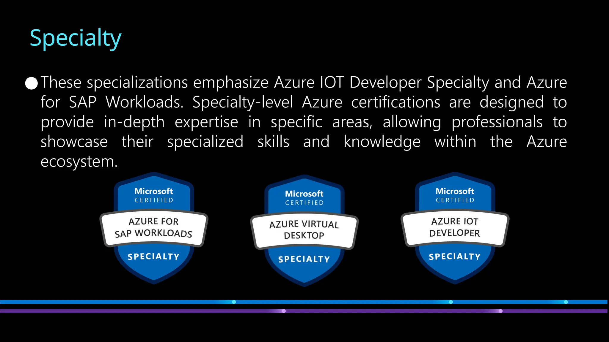 Specialty
●These specializations emphasize Azure IOT Developer Specialty and Azure
for SAP Workloads. Specialty-level Azure certifications are designed to
provide in-depth expertise in specific areas, allowing professionals to
showcase their specialized skills and knowledge within the Azure
ecosystem.
 