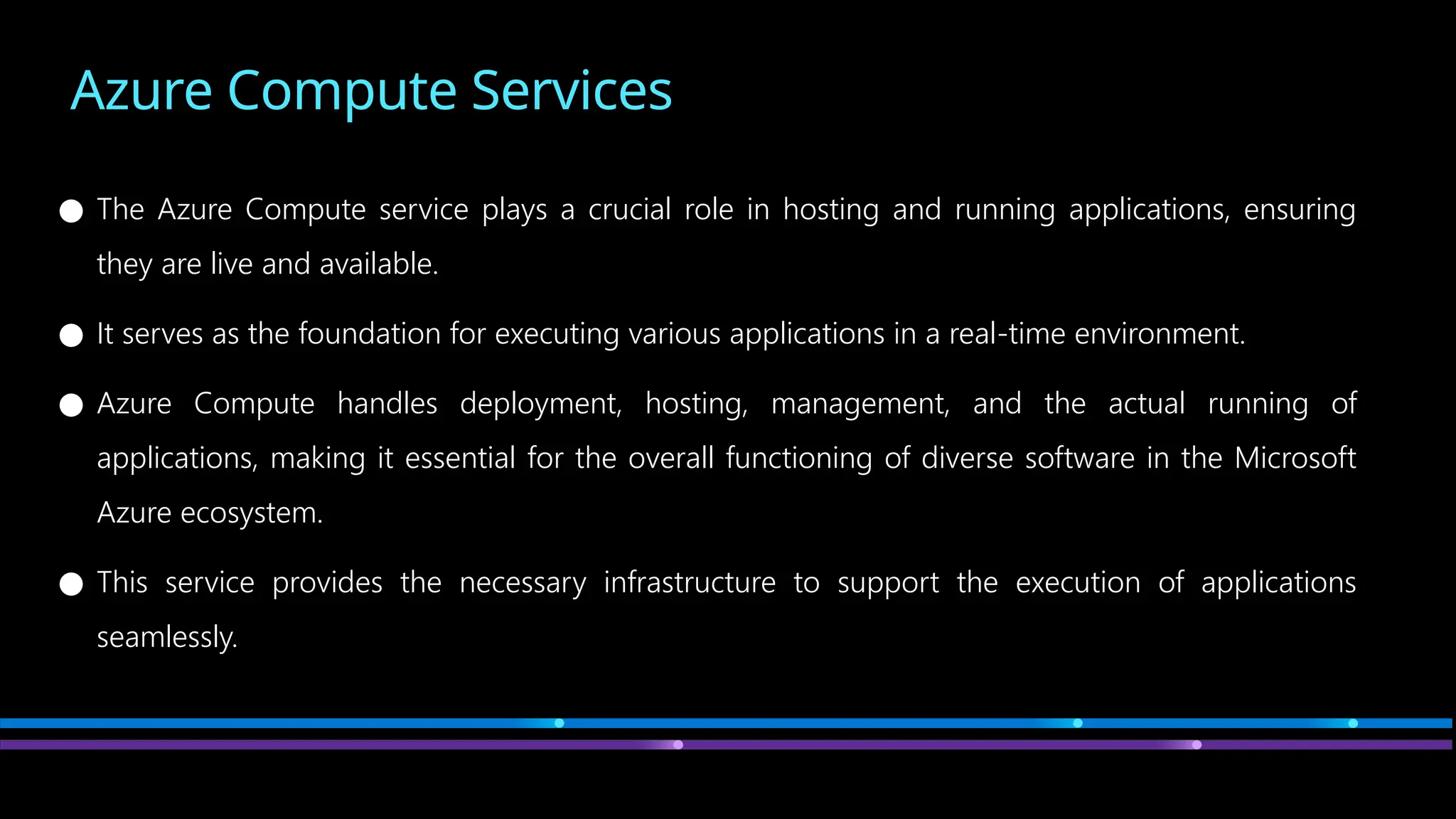 Azure Compute Services
● The Azure Compute service plays a crucial role in hosting and running applications, ensuring
they are live and available.
● It serves as the foundation for executing various applications in a real-time environment.
● Azure Compute handles deployment, hosting, management, and the actual running of
applications, making it essential for the overall functioning of diverse software in the Microsoft
Azure ecosystem.
● This service provides the necessary infrastructure to support the execution of applications
seamlessly.
 