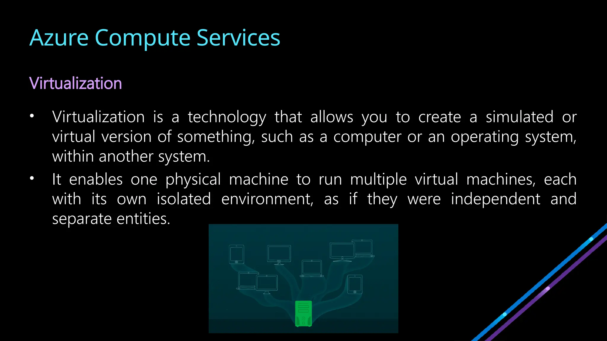 Azure Compute Services
Virtualization
• Virtualization is a technology that allows you to create a simulated or
virtual version of something, such as a computer or an operating system,
within another system.
• It enables one physical machine to run multiple virtual machines, each
with its own isolated environment, as if they were independent and
separate entities.
 