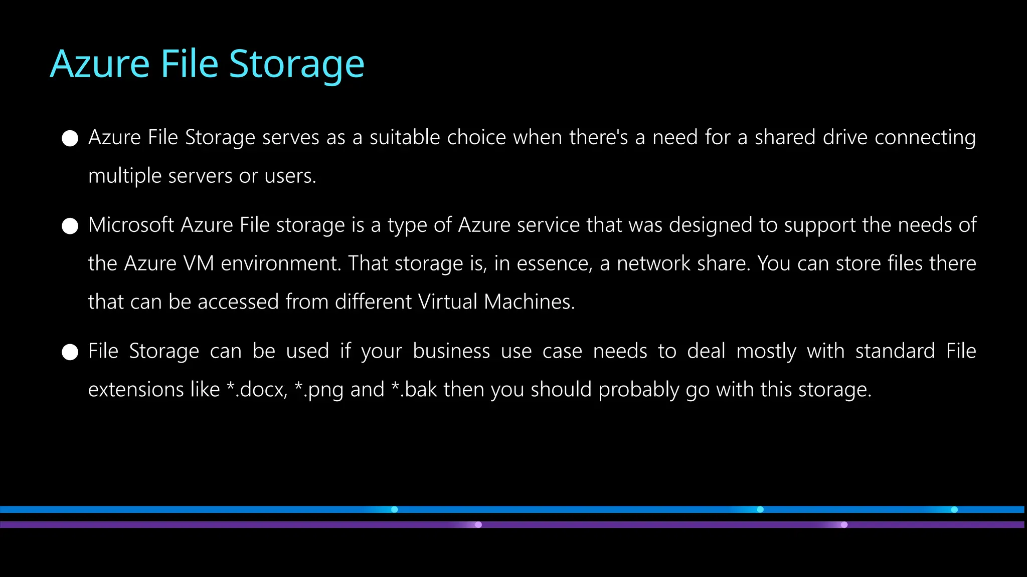 Azure File Storage
● Azure File Storage serves as a suitable choice when there's a need for a shared drive connecting
multiple servers or users.
● Microsoft Azure File storage is a type of Azure service that was designed to support the needs of
the Azure VM environment. That storage is, in essence, a network share. You can store files there
that can be accessed from different Virtual Machines.
● File Storage can be used if your business use case needs to deal mostly with standard File
extensions like *.docx, *.png and *.bak then you should probably go with this storage.
 