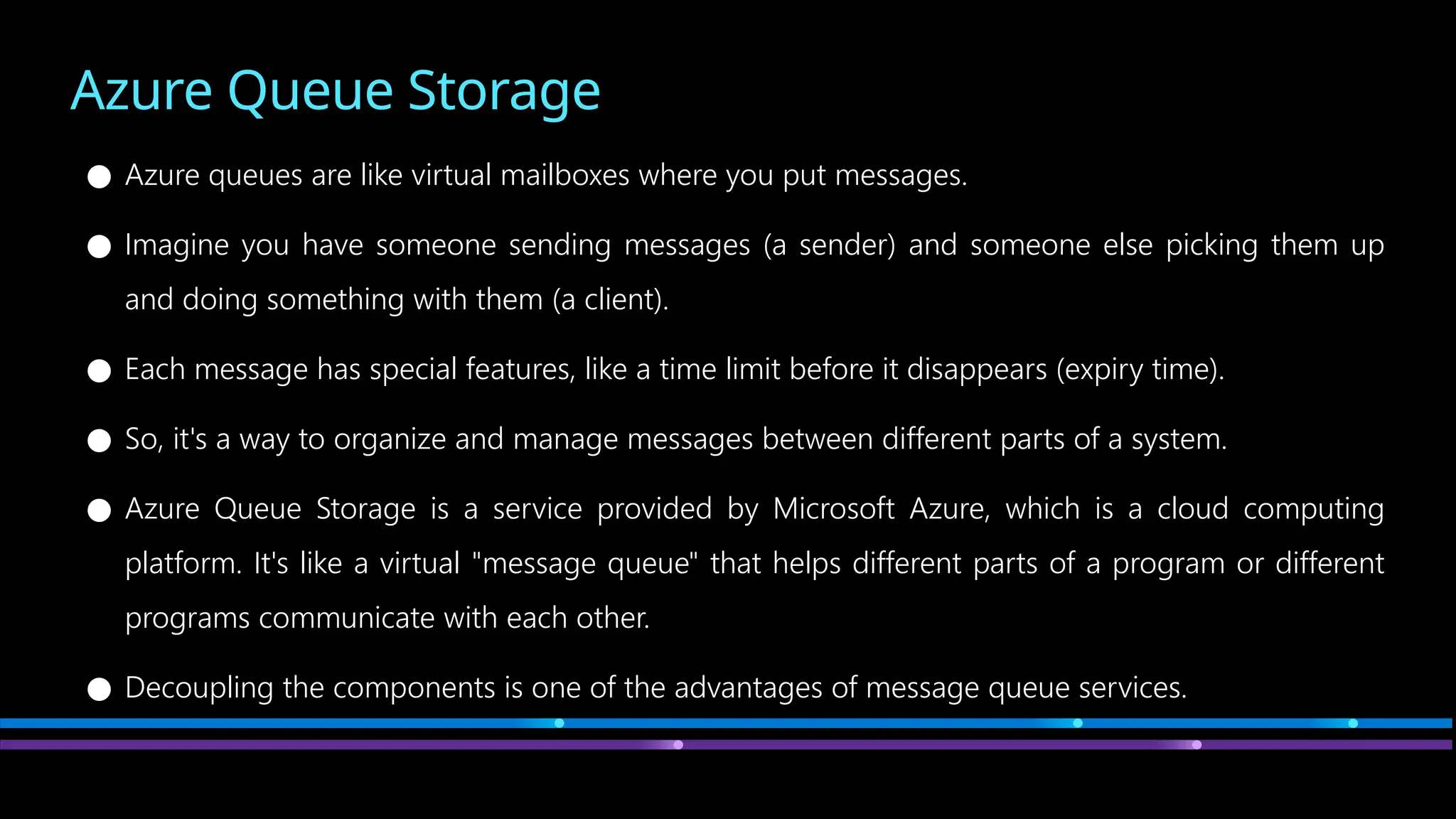 Azure Queue Storage
● Azure queues are like virtual mailboxes where you put messages.
● Imagine you have someone sending messages (a sender) and someone else picking them up
and doing something with them (a client).
● Each message has special features, like a time limit before it disappears (expiry time).
● So, it's a way to organize and manage messages between different parts of a system.
● Azure Queue Storage is a service provided by Microsoft Azure, which is a cloud computing
platform. It's like a virtual "message queue" that helps different parts of a program or different
programs communicate with each other.
● Decoupling the components is one of the advantages of message queue services.
 