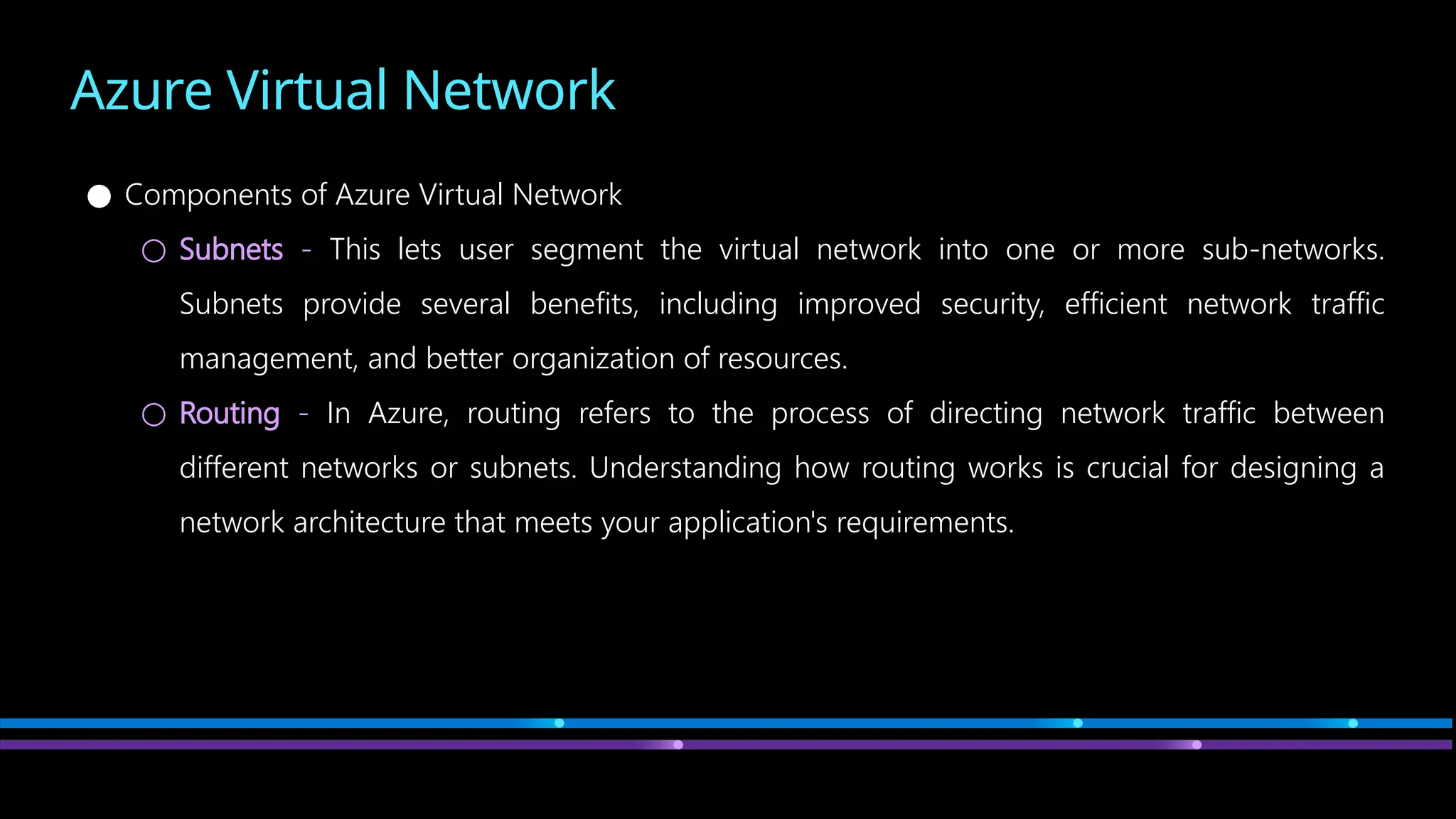 Azure Virtual Network
● Components of Azure Virtual Network
○ Subnets - This lets user segment the virtual network into one or more sub-networks.
Subnets provide several benefits, including improved security, efficient network traffic
management, and better organization of resources.
○ Routing - In Azure, routing refers to the process of directing network traffic between
different networks or subnets. Understanding how routing works is crucial for designing a
network architecture that meets your application's requirements.
 