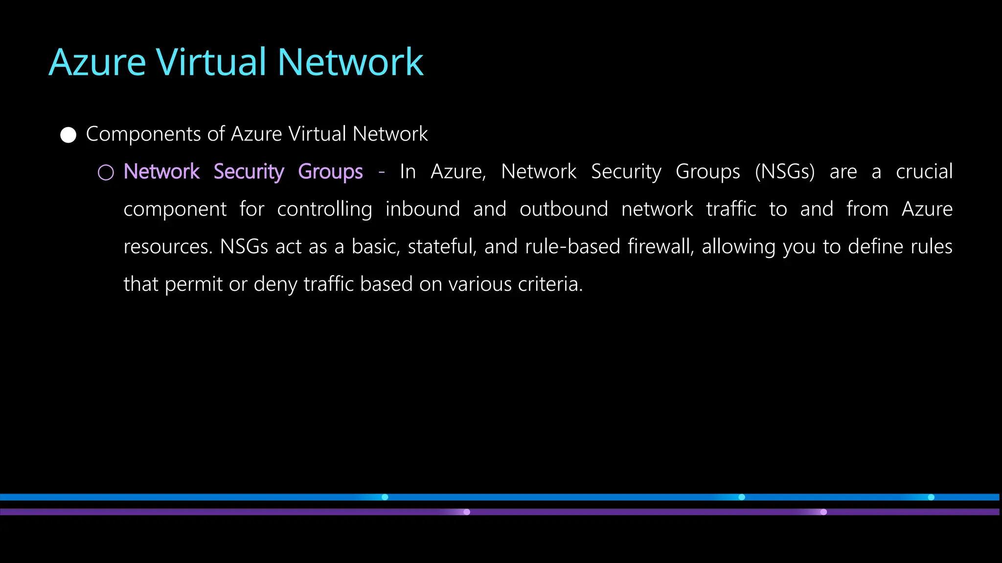 Azure Virtual Network
● Components of Azure Virtual Network
○ Network Security Groups - In Azure, Network Security Groups (NSGs) are a crucial
component for controlling inbound and outbound network traffic to and from Azure
resources. NSGs act as a basic, stateful, and rule-based firewall, allowing you to define rules
that permit or deny traffic based on various criteria.
 