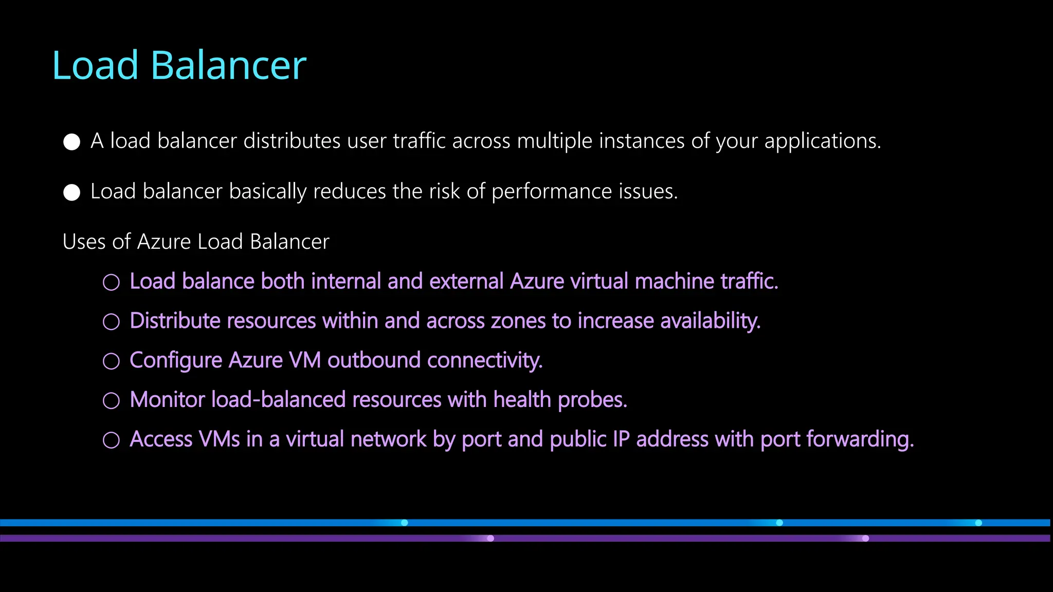 Load Balancer
● A load balancer distributes user traffic across multiple instances of your applications.
● Load balancer basically reduces the risk of performance issues.
Uses of Azure Load Balancer
○ Load balance both internal and external Azure virtual machine traffic.
○ Distribute resources within and across zones to increase availability.
○ Configure Azure VM outbound connectivity.
○ Monitor load-balanced resources with health probes.
○ Access VMs in a virtual network by port and public IP address with port forwarding.
 
