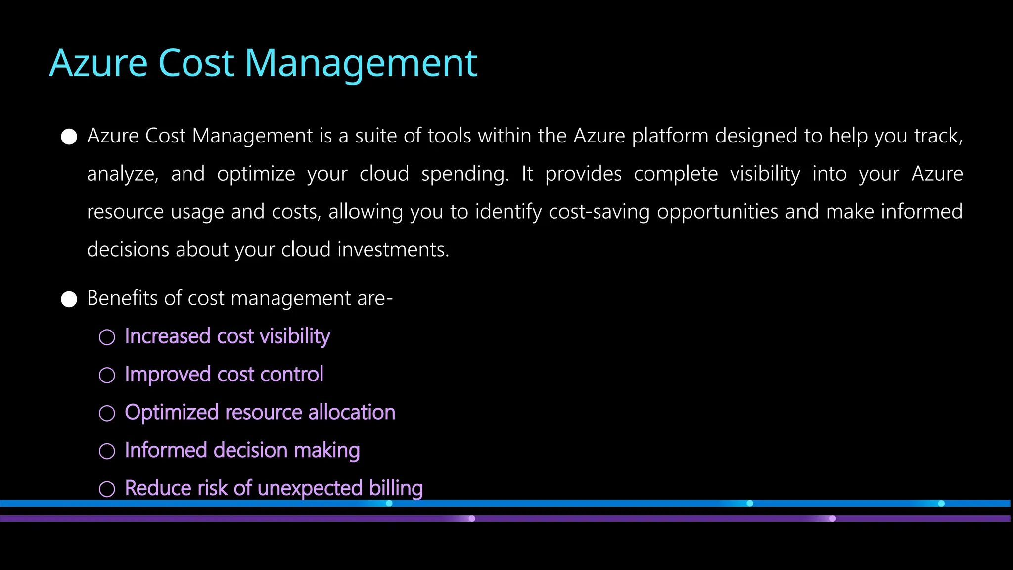 Azure Cost Management
● Azure Cost Management is a suite of tools within the Azure platform designed to help you track,
analyze, and optimize your cloud spending. It provides complete visibility into your Azure
resource usage and costs, allowing you to identify cost-saving opportunities and make informed
decisions about your cloud investments.
● Benefits of cost management are-
○ Increased cost visibility
○ Improved cost control
○ Optimized resource allocation
○ Informed decision making
○ Reduce risk of unexpected billing
 