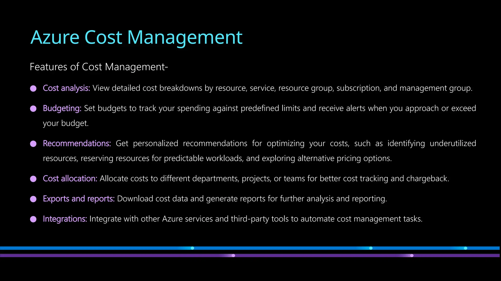 Azure Cost Management
Features of Cost Management-
● Cost analysis: View detailed cost breakdowns by resource, service, resource group, subscription, and management group.
● Budgeting: Set budgets to track your spending against predefined limits and receive alerts when you approach or exceed
your budget.
● Recommendations: Get personalized recommendations for optimizing your costs, such as identifying underutilized
resources, reserving resources for predictable workloads, and exploring alternative pricing options.
● Cost allocation: Allocate costs to different departments, projects, or teams for better cost tracking and chargeback.
● Exports and reports: Download cost data and generate reports for further analysis and reporting.
● Integrations: Integrate with other Azure services and third-party tools to automate cost management tasks.
 