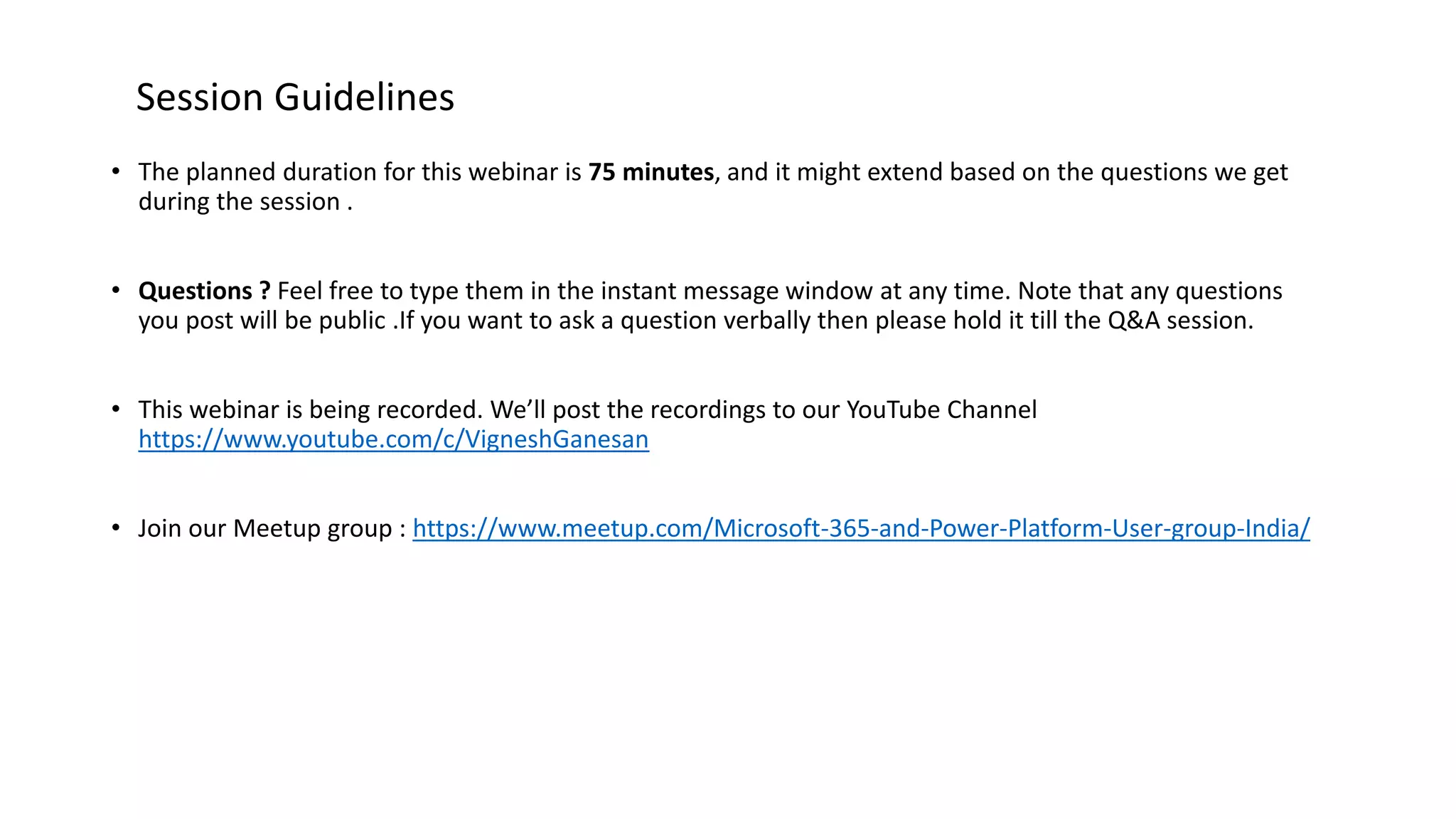 • The planned duration for this webinar is 75 minutes, and it might extend based on the questions we get
during the session .
• Questions ? Feel free to type them in the instant message window at any time. Note that any questions
you post will be public .If you want to ask a question verbally then please hold it till the Q&A session.
• This webinar is being recorded. We’ll post the recordings to our YouTube Channel
https://www.youtube.com/c/VigneshGanesan
• Join our Meetup group : https://www.meetup.com/Microsoft-365-and-Power-Platform-User-group-India/
Session Guidelines
 