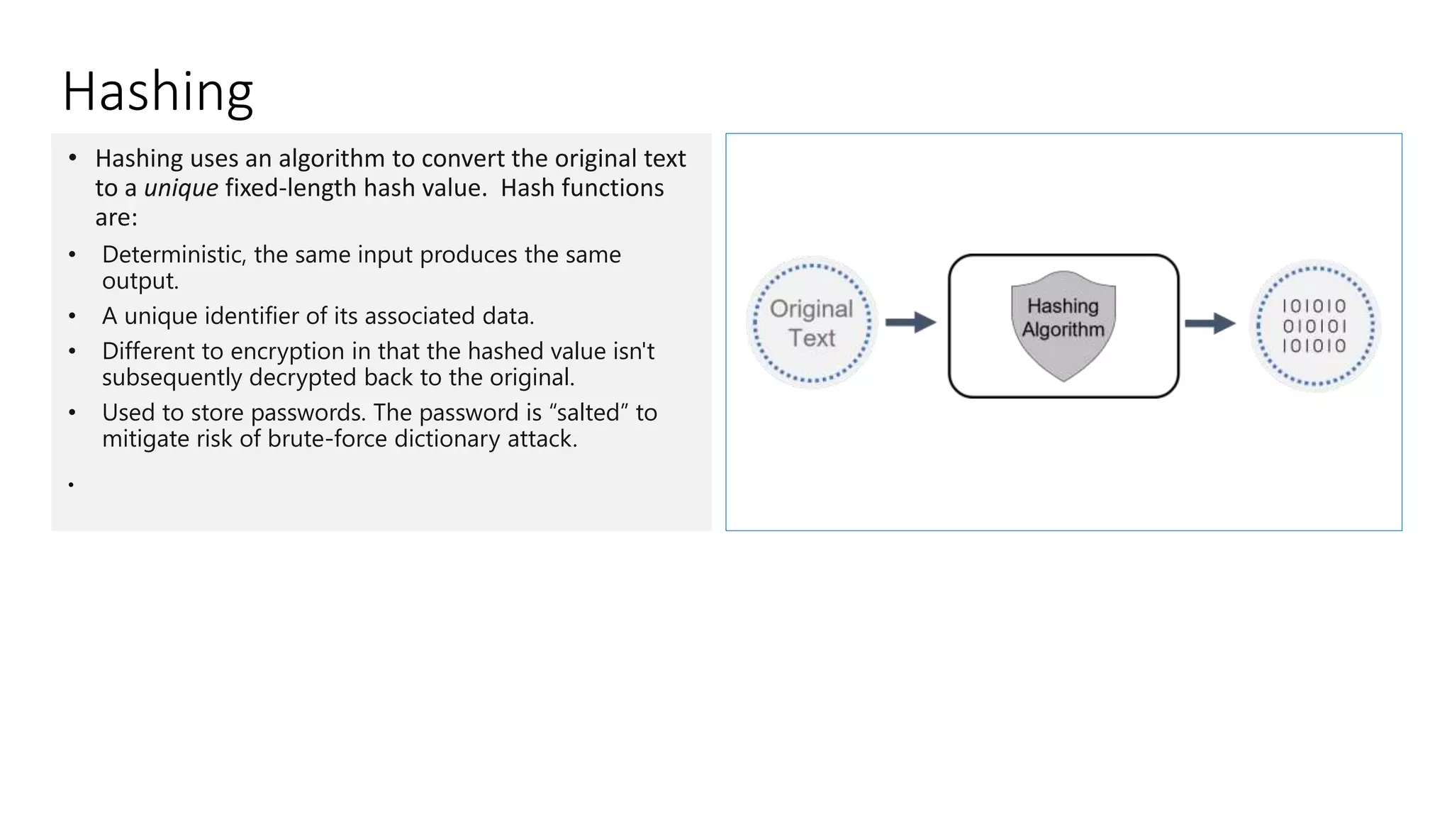 Hashing
• Hashing uses an algorithm to convert the original text
to a unique fixed-length hash value. Hash functions
are:
• Deterministic, the same input produces the same
output.
• A unique identifier of its associated data.
• Different to encryption in that the hashed value isn't
subsequently decrypted back to the original.
• Used to store passwords. The password is “salted” to
mitigate risk of brute-force dictionary attack.
•
 