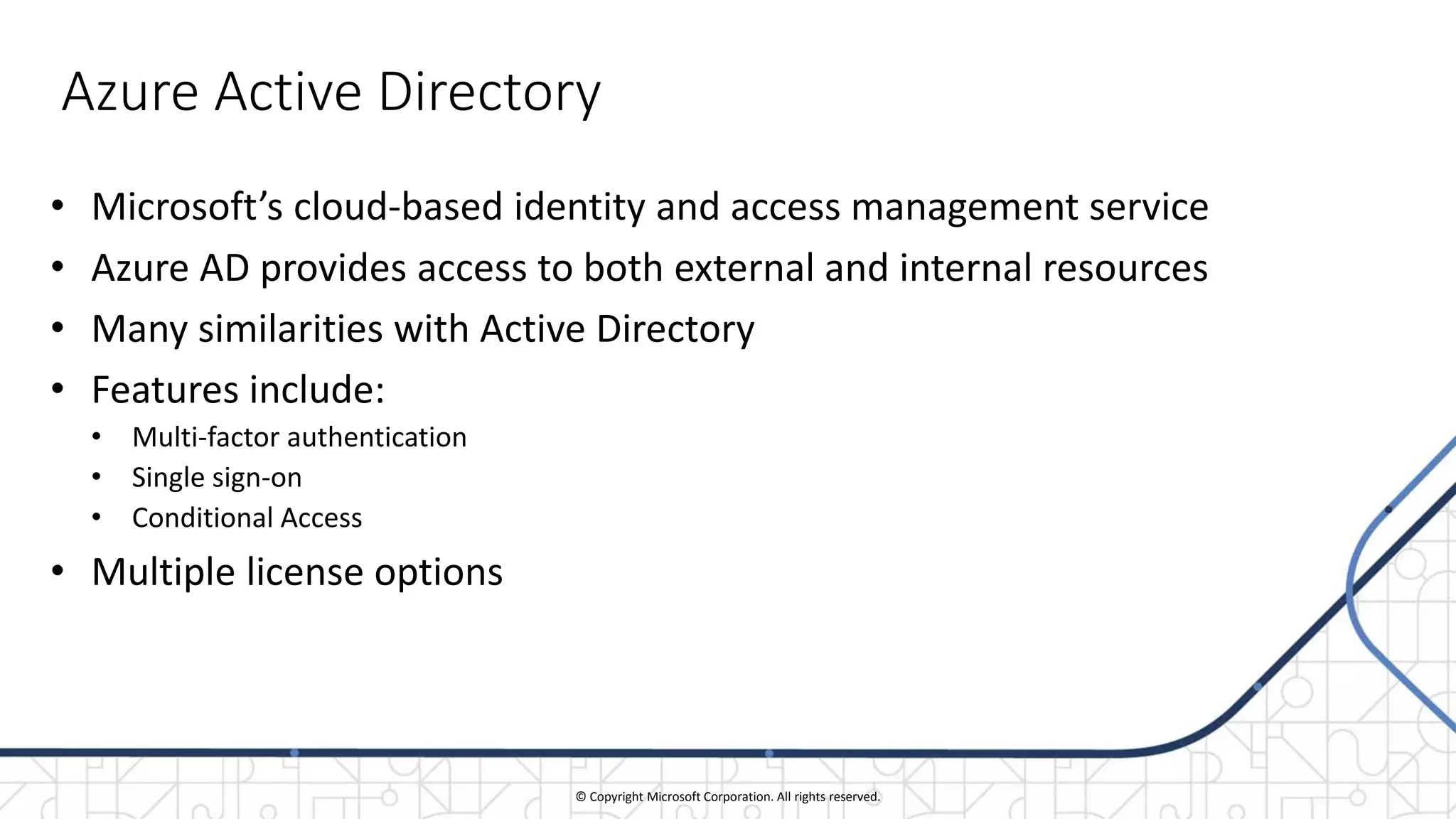 © Copyright Microsoft Corporation. All rights reserved.
Azure Active Directory
• Microsoft’s cloud-based identity and access management service
• Azure AD provides access to both external and internal resources
• Many similarities with Active Directory
• Features include:
• Multi-factor authentication
• Single sign-on
• Conditional Access
• Multiple license options
 