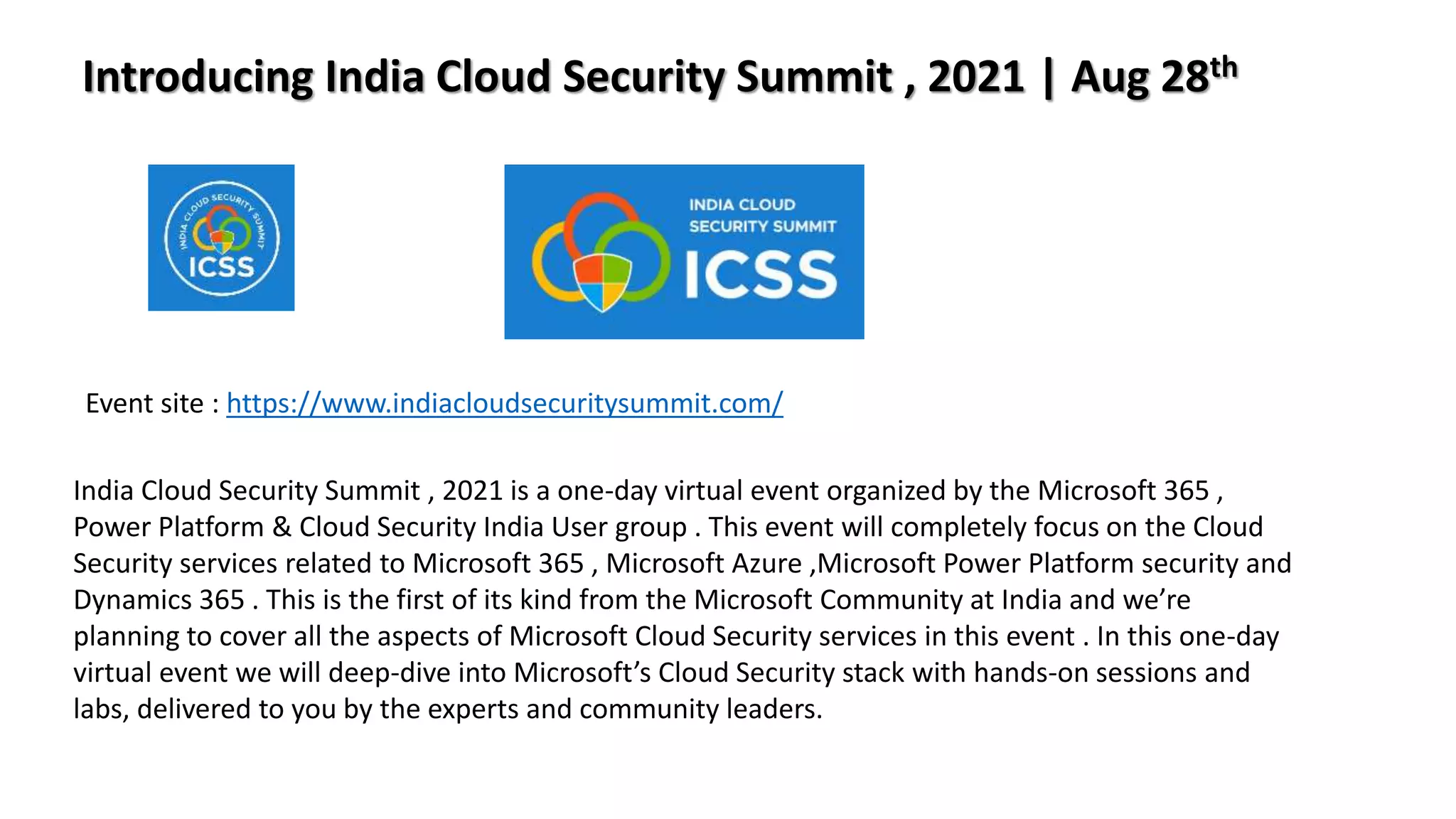 Introducing India Cloud Security Summit , 2021 | Aug 28th
India Cloud Security Summit , 2021 is a one-day virtual event organized by the Microsoft 365 ,
Power Platform & Cloud Security India User group . This event will completely focus on the Cloud
Security services related to Microsoft 365 , Microsoft Azure ,Microsoft Power Platform security and
Dynamics 365 . This is the first of its kind from the Microsoft Community at India and we’re
planning to cover all the aspects of Microsoft Cloud Security services in this event . In this one-day
virtual event we will deep-dive into Microsoft’s Cloud Security stack with hands-on sessions and
labs, delivered to you by the experts and community leaders.
Event site : https://www.indiacloudsecuritysummit.com/
 