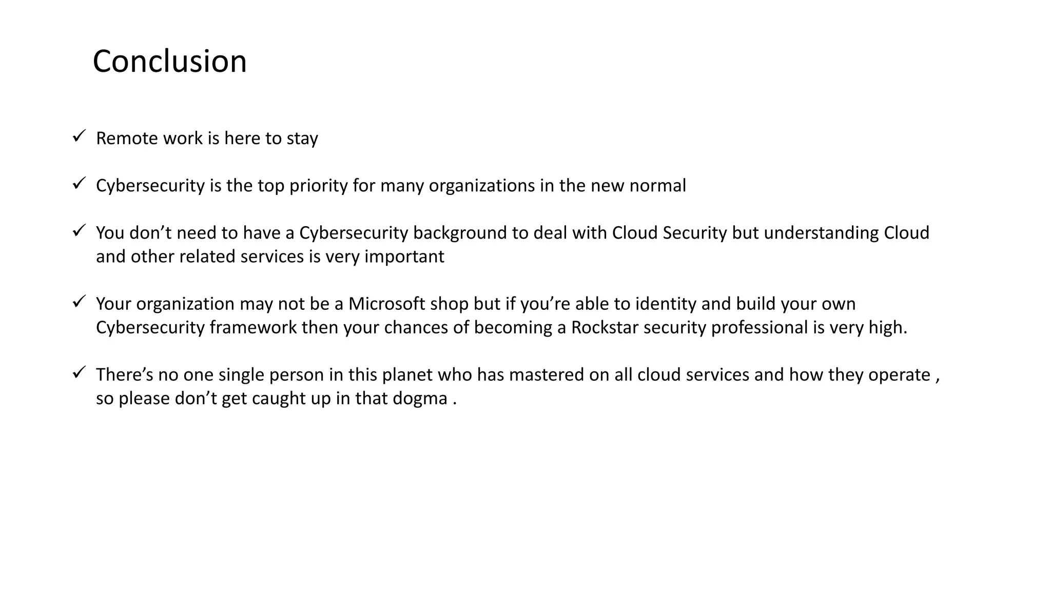 Conclusion
 Remote work is here to stay
 Cybersecurity is the top priority for many organizations in the new normal
 You don’t need to have a Cybersecurity background to deal with Cloud Security but understanding Cloud
and other related services is very important
 Your organization may not be a Microsoft shop but if you’re able to identity and build your own
Cybersecurity framework then your chances of becoming a Rockstar security professional is very high.
 There’s no one single person in this planet who has mastered on all cloud services and how they operate ,
so please don’t get caught up in that dogma .
 
