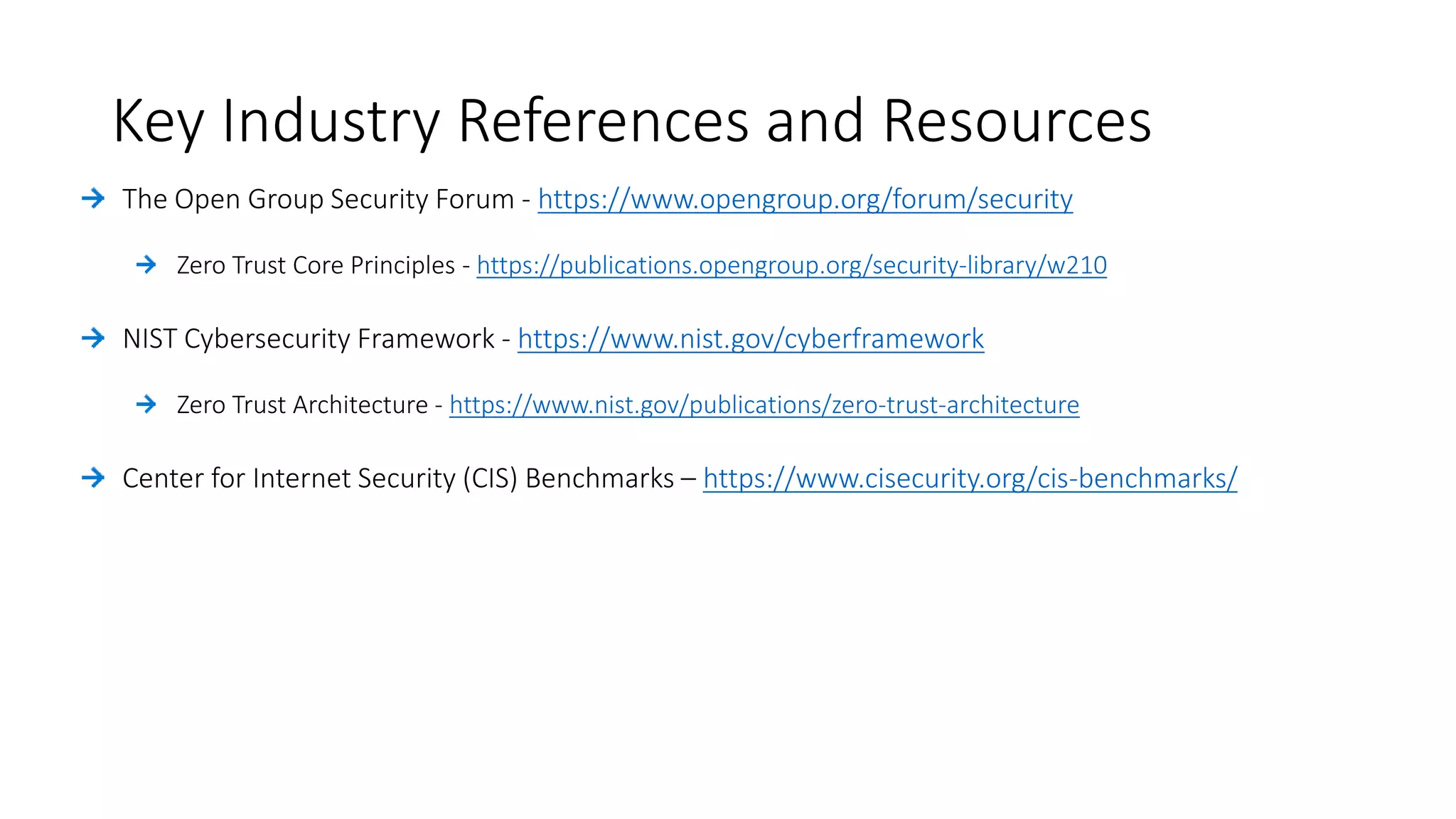 Key Industry References and Resources
https://www.opengroup.org/forum/security
Zero Trust Core Principles - https://publications.opengroup.org/security-library/w210
https://www.nist.gov/cyberframework
Zero Trust Architecture - https://www.nist.gov/publications/zero-trust-architecture
https://www.cisecurity.org/cis-benchmarks/
 