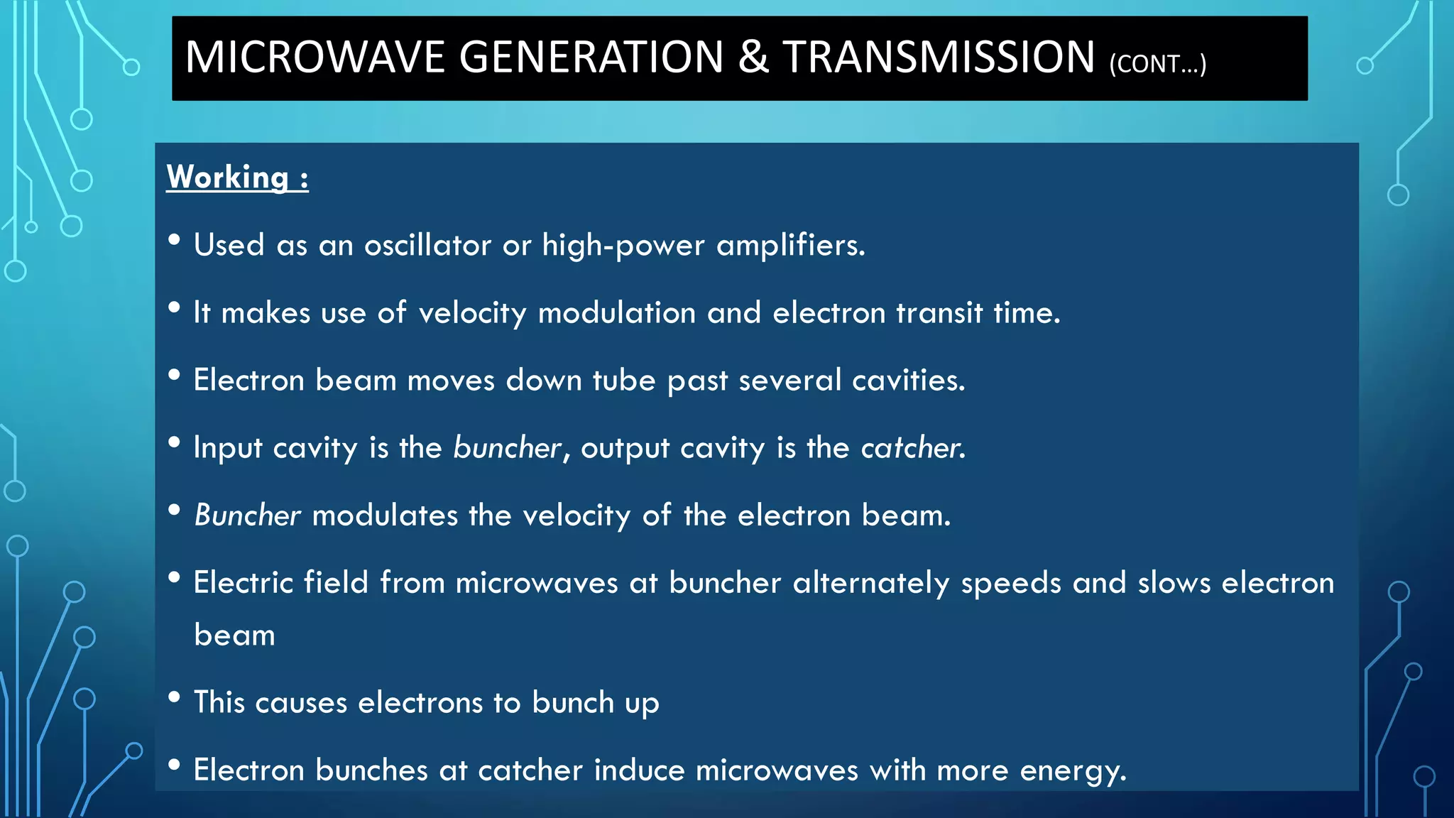 MICROWAVE GENERATION & TRANSMISSION (CONT…)
Working :
• Used as an oscillator or high-power amplifiers.
• It makes use of velocity modulation and electron transit time.
• Electron beam moves down tube past several cavities.
• Input cavity is the buncher, output cavity is the catcher.
• Buncher modulates the velocity of the electron beam.
• Electric field from microwaves at buncher alternately speeds and slows electron
beam
• This causes electrons to bunch up
• Electron bunches at catcher induce microwaves with more energy.
 
