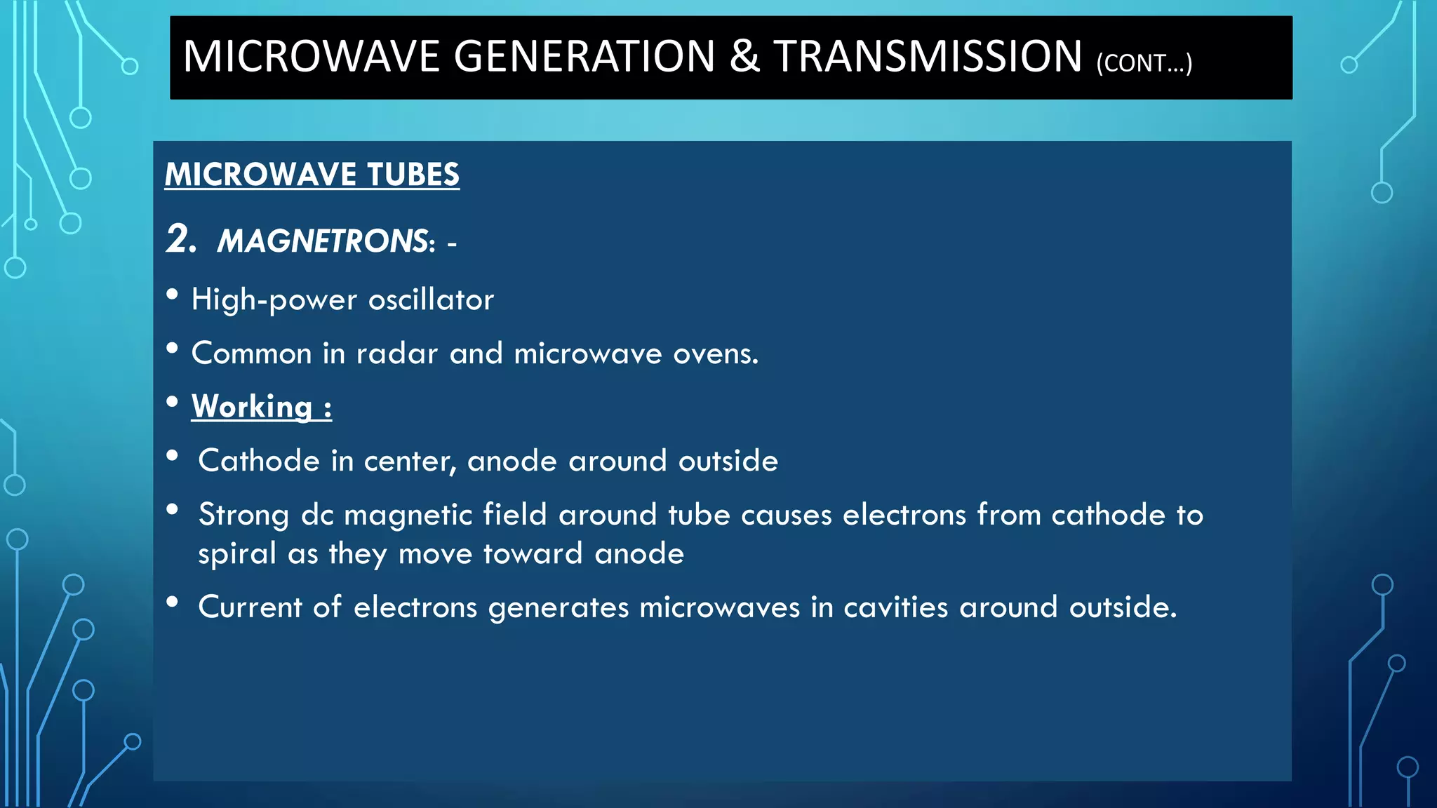 MICROWAVE TUBES
2. MAGNETRONS: -
• High-power oscillator
• Common in radar and microwave ovens.
• Working :
• Cathode in center, anode around outside
• Strong dc magnetic field around tube causes electrons from cathode to
spiral as they move toward anode
• Current of electrons generates microwaves in cavities around outside.
MICROWAVE GENERATION & TRANSMISSION (CONT…)
 