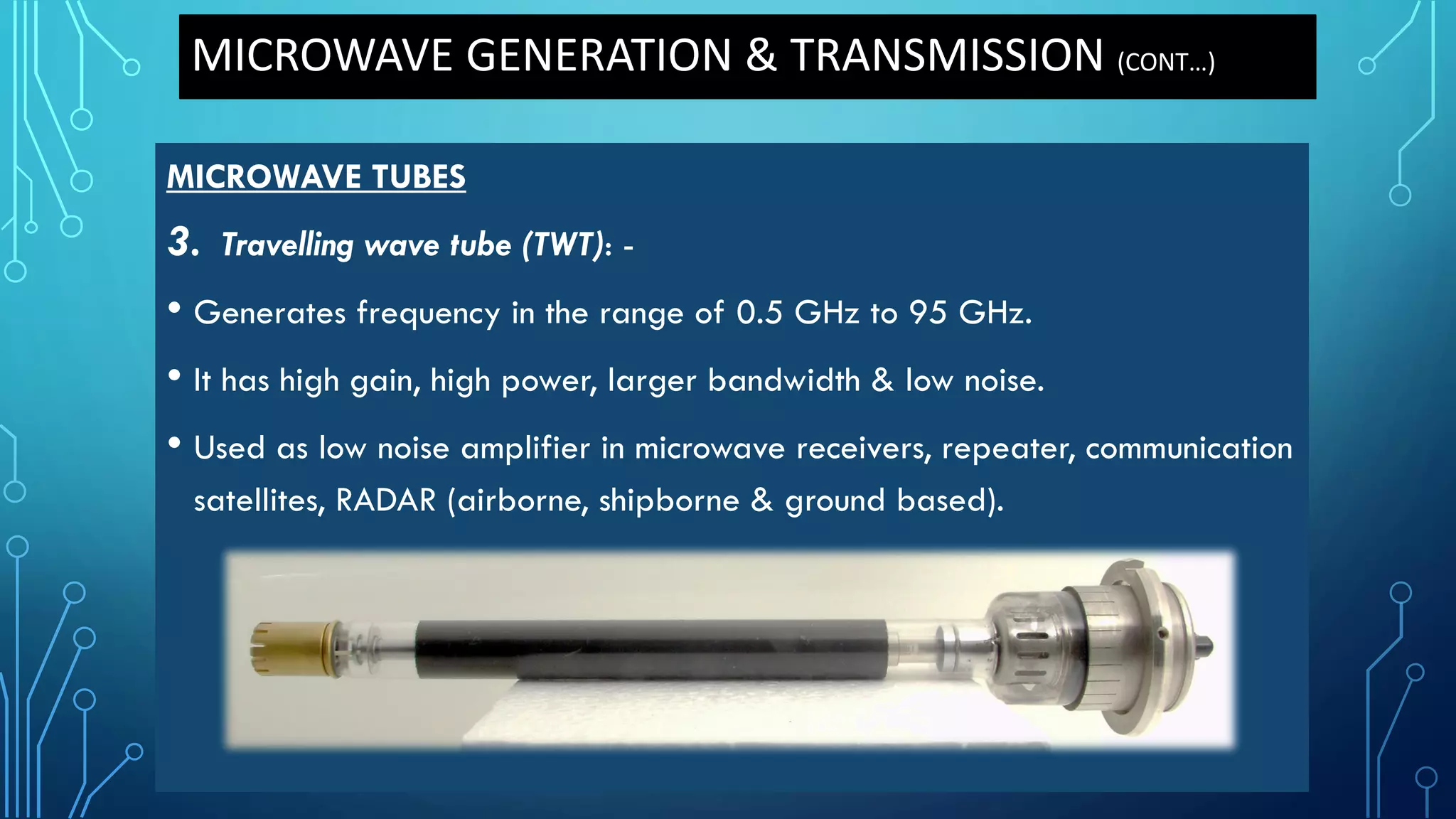 MICROWAVE GENERATION & TRANSMISSION (CONT…)
MICROWAVE TUBES
3. Travelling wave tube (TWT): -
• Generates frequency in the range of 0.5 GHz to 95 GHz.
• It has high gain, high power, larger bandwidth & low noise.
• Used as low noise amplifier in microwave receivers, repeater, communication
satellites, RADAR (airborne, shipborne & ground based).
 