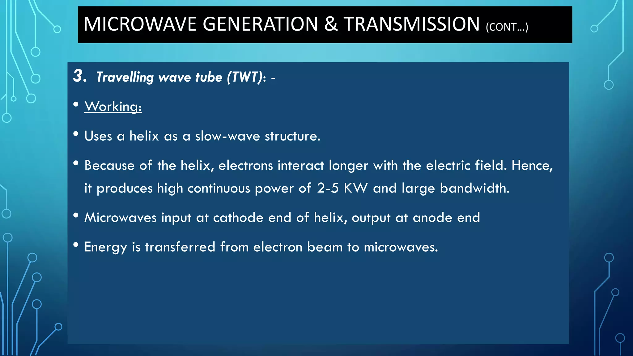 MICROWAVE GENERATION & TRANSMISSION (CONT…)
3. Travelling wave tube (TWT): -
• Working:
• Uses a helix as a slow-wave structure.
• Because of the helix, electrons interact longer with the electric field. Hence,
it produces high continuous power of 2-5 KW and large bandwidth.
• Microwaves input at cathode end of helix, output at anode end
• Energy is transferred from electron beam to microwaves.
 