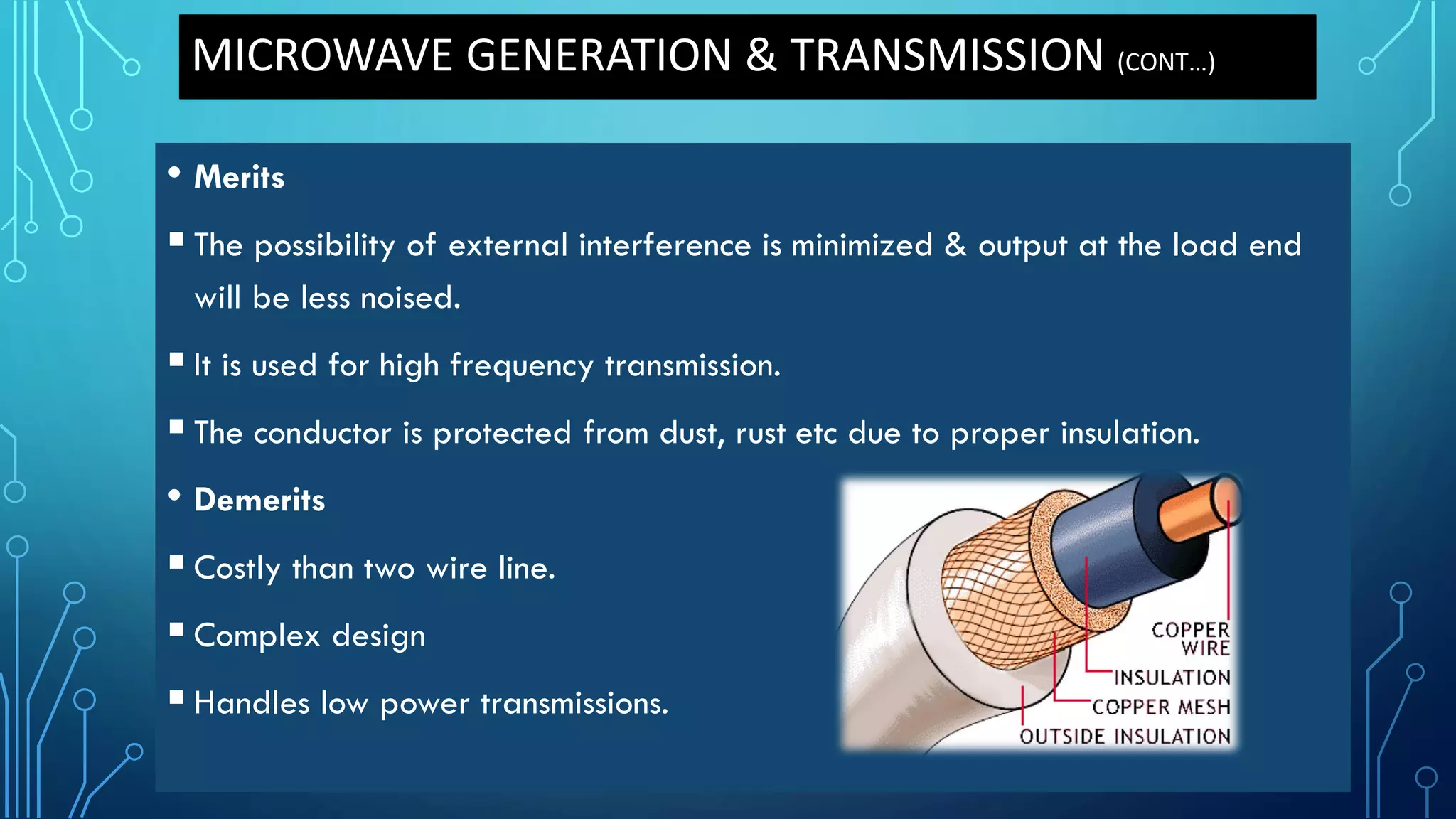 MICROWAVE GENERATION & TRANSMISSION (CONT…)
• Merits
The possibility of external interference is minimized & output at the load end
will be less noised.
It is used for high frequency transmission.
The conductor is protected from dust, rust etc due to proper insulation.
• Demerits
Costly than two wire line.
Complex design
Handles low power transmissions.
 