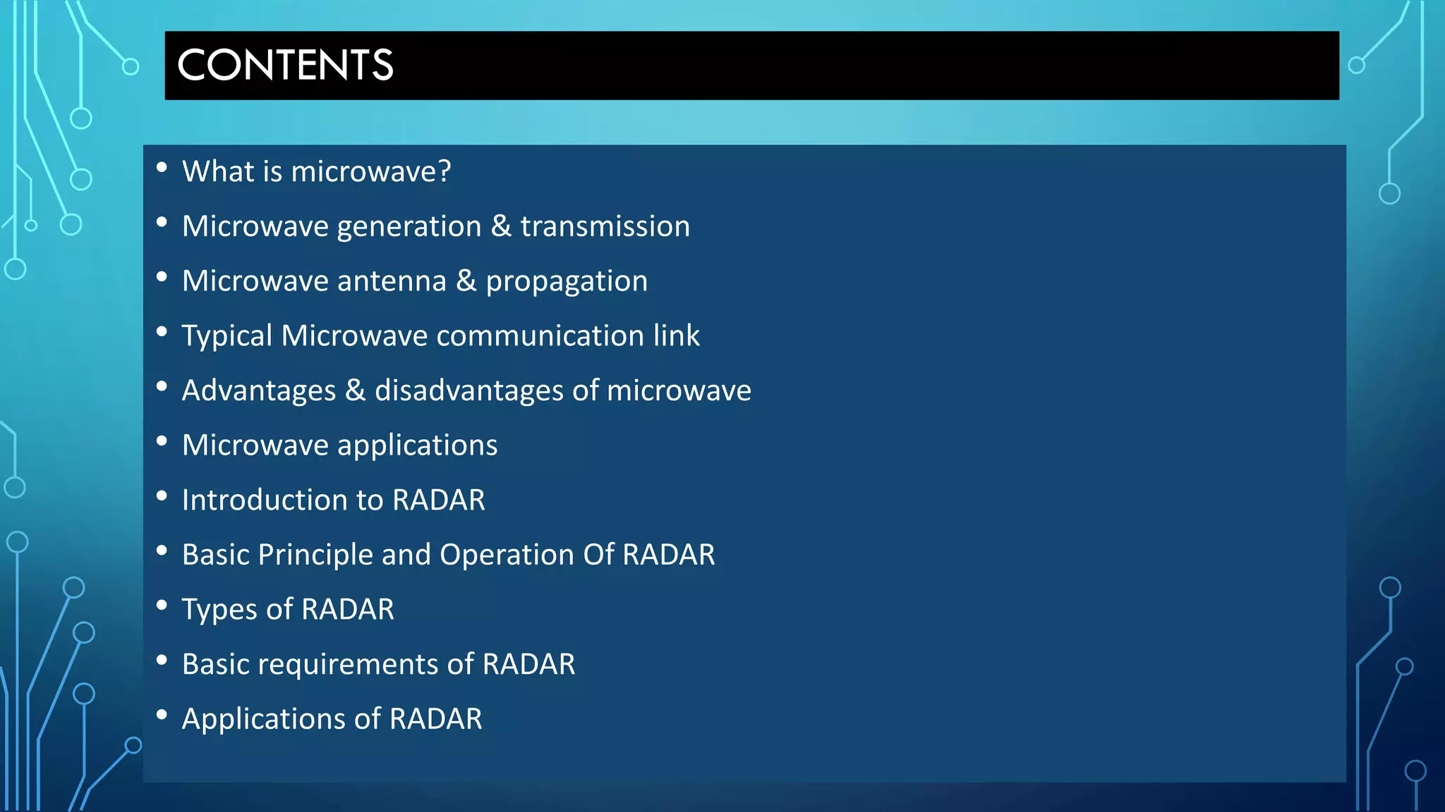 CONTENTS
• What is microwave?
• Microwave generation & transmission
• Microwave antenna & propagation
• Typical Microwave communication link
• Advantages & disadvantages of microwave
• Microwave applications
• Introduction to RADAR
• Basic Principle and Operation Of RADAR
• Types of RADAR
• Basic requirements of RADAR
• Applications of RADAR
 