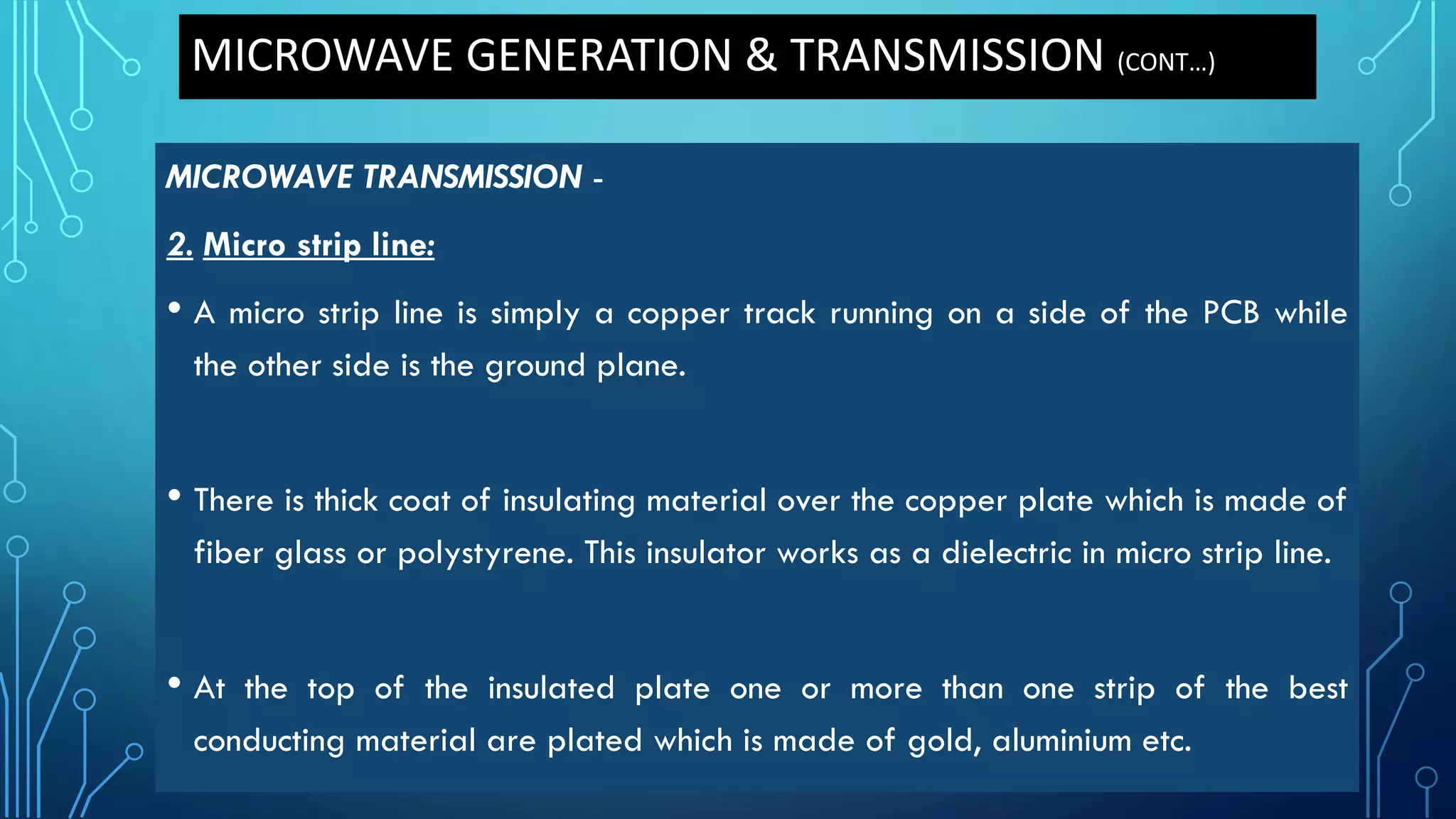 MICROWAVE GENERATION & TRANSMISSION (CONT…)
MICROWAVE TRANSMISSION -
2. Micro strip line:
• A micro strip line is simply a copper track running on a side of the PCB while
the other side is the ground plane.
• There is thick coat of insulating material over the copper plate which is made of
fiber glass or polystyrene. This insulator works as a dielectric in micro strip line.
• At the top of the insulated plate one or more than one strip of the best
conducting material are plated which is made of gold, aluminium etc.
 