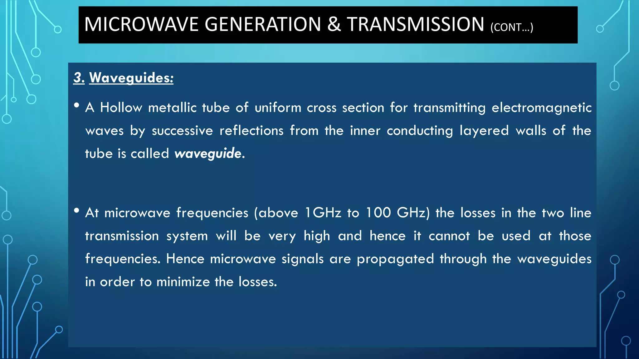 3. Waveguides:
• A Hollow metallic tube of uniform cross section for transmitting electromagnetic
waves by successive reflections from the inner conducting layered walls of the
tube is called waveguide.
• At microwave frequencies (above 1GHz to 100 GHz) the losses in the two line
transmission system will be very high and hence it cannot be used at those
frequencies. Hence microwave signals are propagated through the waveguides
in order to minimize the losses.
MICROWAVE GENERATION & TRANSMISSION (CONT…)
 