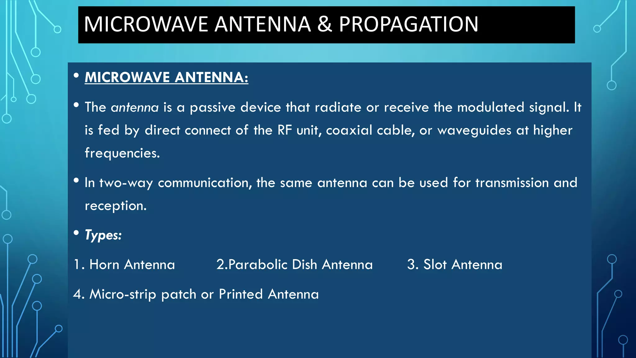 MICROWAVE ANTENNA & PROPAGATION
• MICROWAVE ANTENNA:
• The antenna is a passive device that radiate or receive the modulated signal. It
is fed by direct connect of the RF unit, coaxial cable, or waveguides at higher
frequencies.
• In two-way communication, the same antenna can be used for transmission and
reception.
• Types:
1. Horn Antenna 2.Parabolic Dish Antenna 3. Slot Antenna
4. Micro-strip patch or Printed Antenna
 