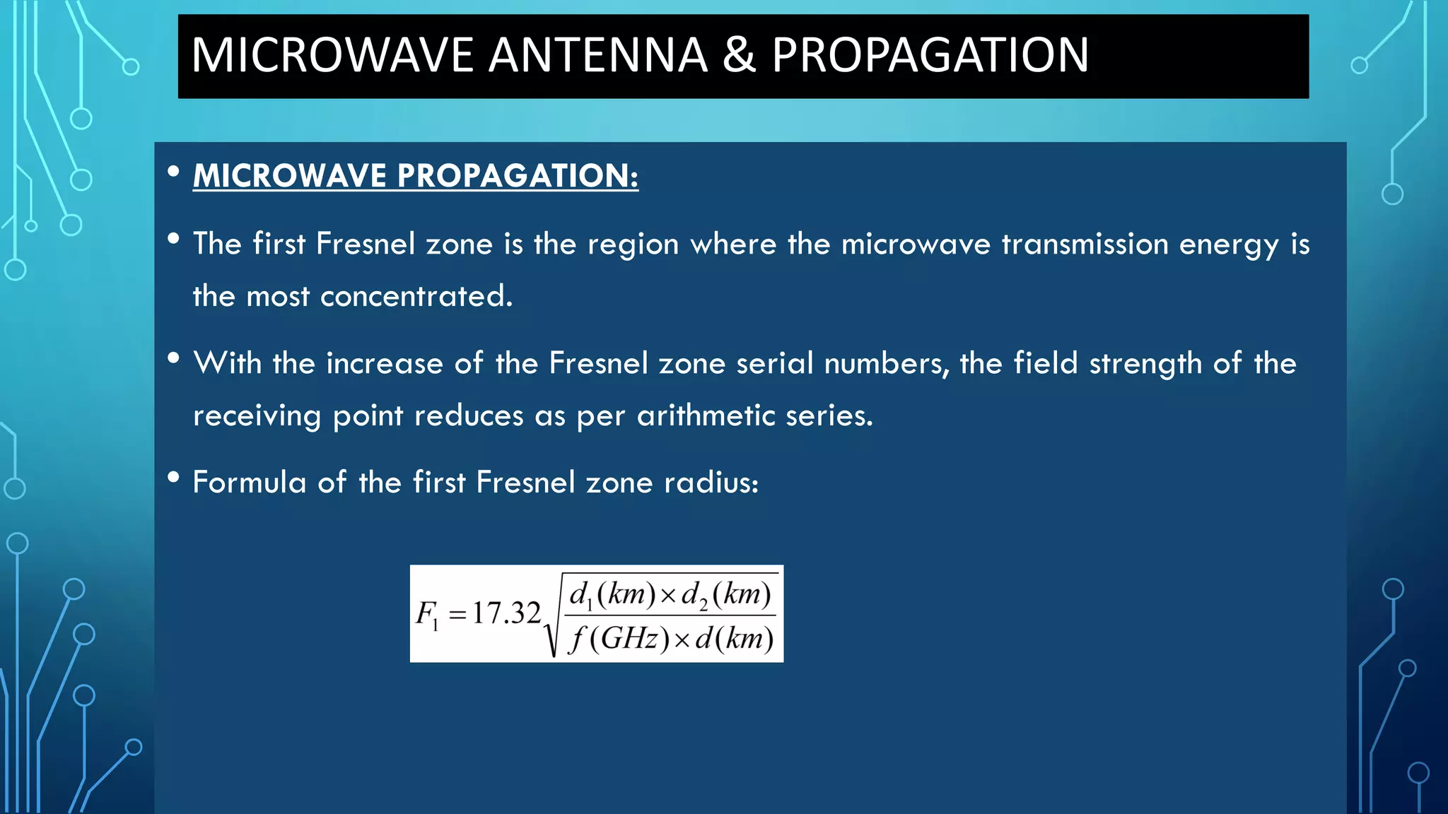 MICROWAVE ANTENNA & PROPAGATION
• MICROWAVE PROPAGATION:
• The first Fresnel zone is the region where the microwave transmission energy is
the most concentrated.
• With the increase of the Fresnel zone serial numbers, the field strength of the
receiving point reduces as per arithmetic series.
• Formula of the first Fresnel zone radius:
 