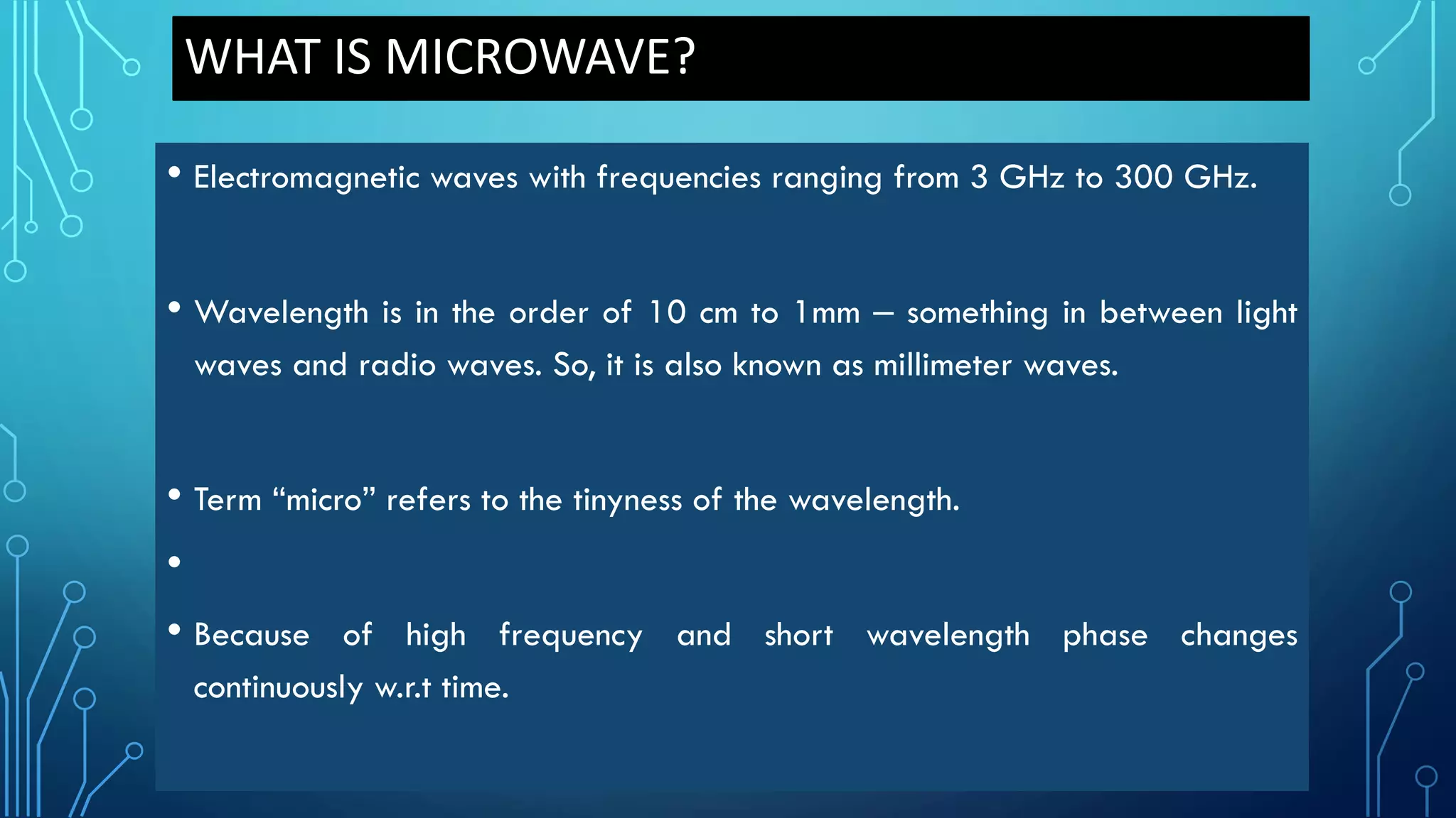 WHAT IS MICROWAVE?
• Electromagnetic waves with frequencies ranging from 3 GHz to 300 GHz.
• Wavelength is in the order of 10 cm to 1mm – something in between light
waves and radio waves. So, it is also known as millimeter waves.
• Term “micro” refers to the tinyness of the wavelength.
•
• Because of high frequency and short wavelength phase changes
continuously w.r.t time.
 