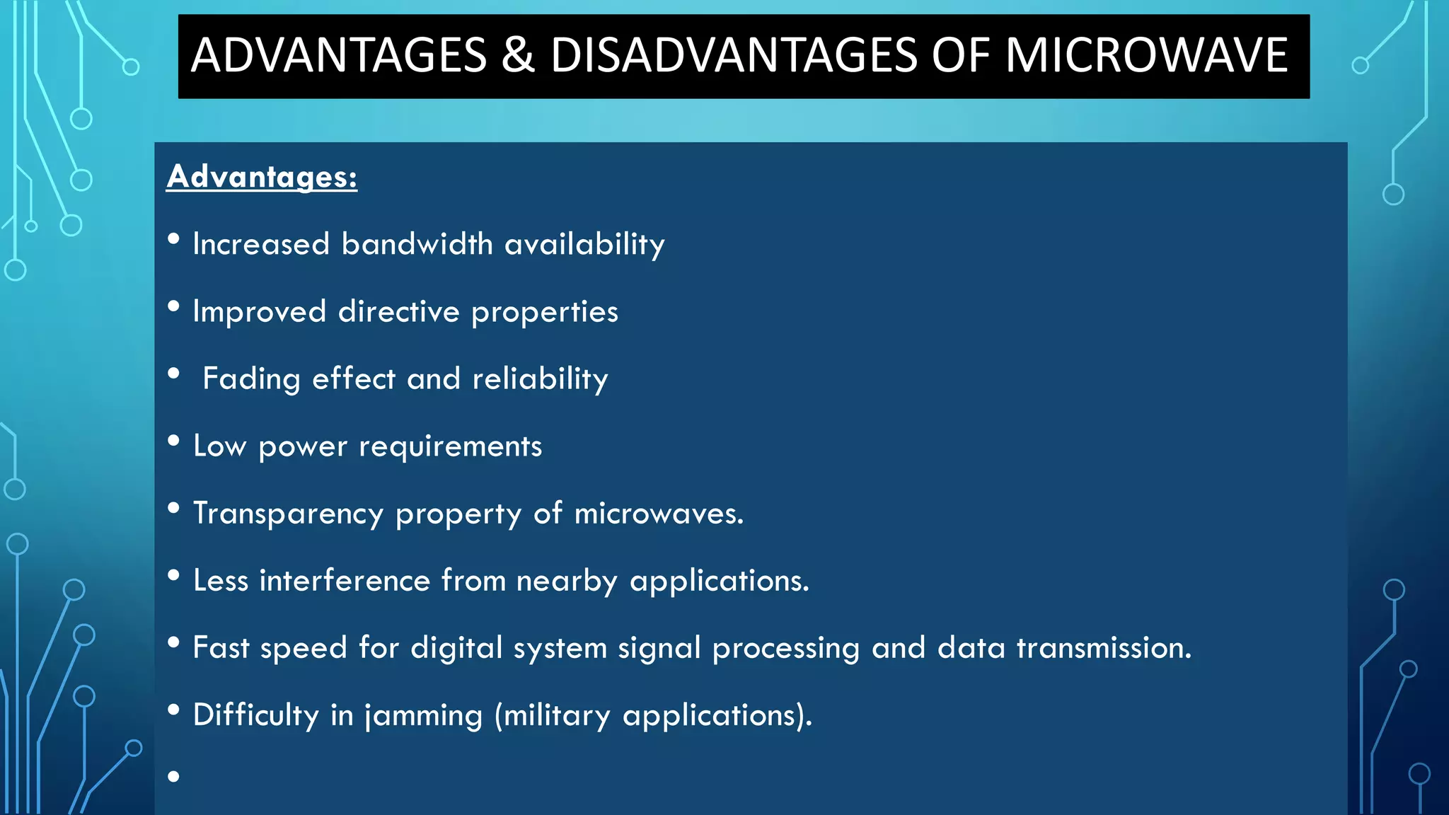 ADVANTAGES & DISADVANTAGES OF MICROWAVE
Advantages:
• Increased bandwidth availability
• Improved directive properties
• Fading effect and reliability
• Low power requirements
• Transparency property of microwaves.
• Less interference from nearby applications.
• Fast speed for digital system signal processing and data transmission.
• Difficulty in jamming (military applications).
•
 