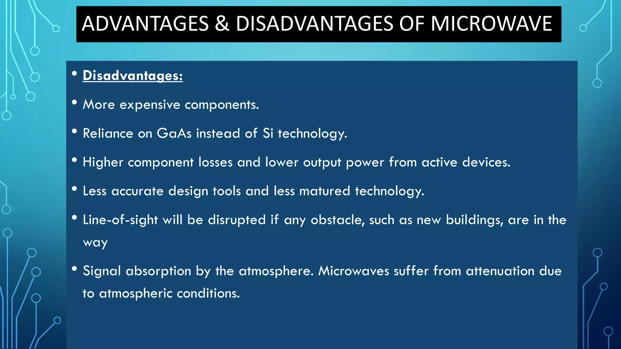 • Disadvantages:
• More expensive components.
• Reliance on GaAs instead of Si technology.
• Higher component losses and lower output power from active devices.
• Less accurate design tools and less matured technology.
• Line-of-sight will be disrupted if any obstacle, such as new buildings, are in the
way
• Signal absorption by the atmosphere. Microwaves suffer from attenuation due
to atmospheric conditions.
ADVANTAGES & DISADVANTAGES OF MICROWAVE
 