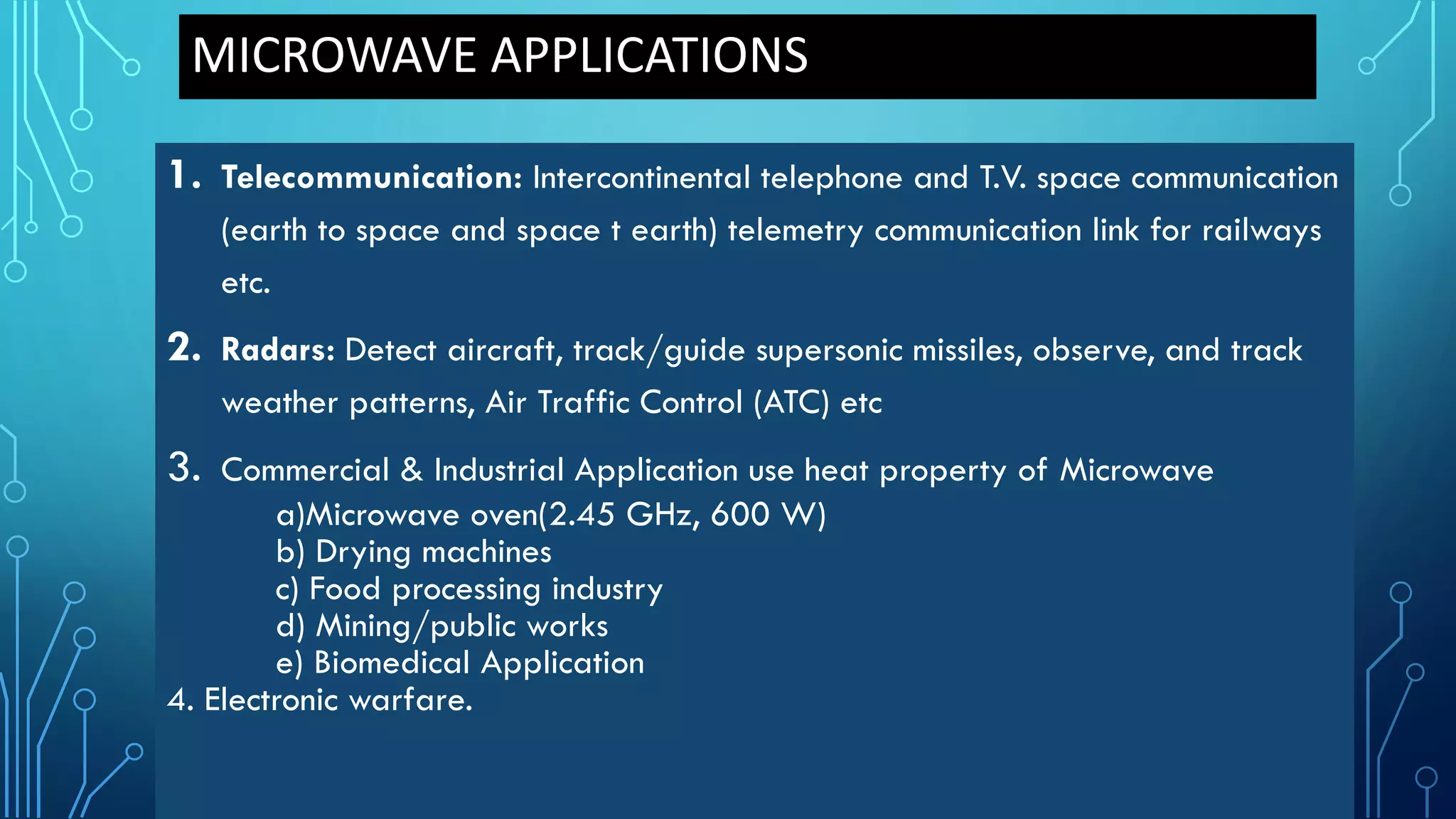 MICROWAVE APPLICATIONS
1. Telecommunication: Intercontinental telephone and T.V. space communication
(earth to space and space t earth) telemetry communication link for railways
etc.
2. Radars: Detect aircraft, track/guide supersonic missiles, observe, and track
weather patterns, Air Traffic Control (ATC) etc
3. Commercial & Industrial Application use heat property of Microwave
a)Microwave oven(2.45 GHz, 600 W)
b) Drying machines
c) Food processing industry
d) Mining/public works
e) Biomedical Application
4. Electronic warfare.
 