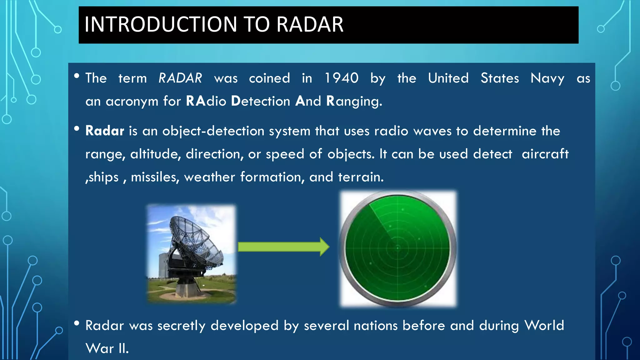 INTRODUCTION TO RADAR
• The term RADAR was coined in 1940 by the United States Navy as
an acronym for RAdio Detection And Ranging.
• Radar is an object-detection system that uses radio waves to determine the
range, altitude, direction, or speed of objects. It can be used detect aircraft
,ships , missiles, weather formation, and terrain.
• Radar was secretly developed by several nations before and during World
War II.
 