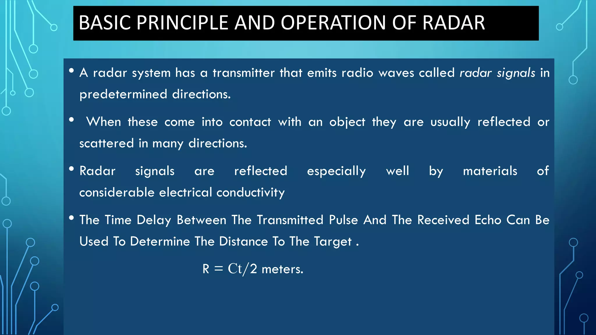 BASIC PRINCIPLE AND OPERATION OF RADAR
• A radar system has a transmitter that emits radio waves called radar signals in
predetermined directions.
• When these come into contact with an object they are usually reflected or
scattered in many directions.
• Radar signals are reflected especially well by materials of
considerable electrical conductivity
• The Time Delay Between The Transmitted Pulse And The Received Echo Can Be
Used To Determine The Distance To The Target .
R = Ct/2 meters.
 