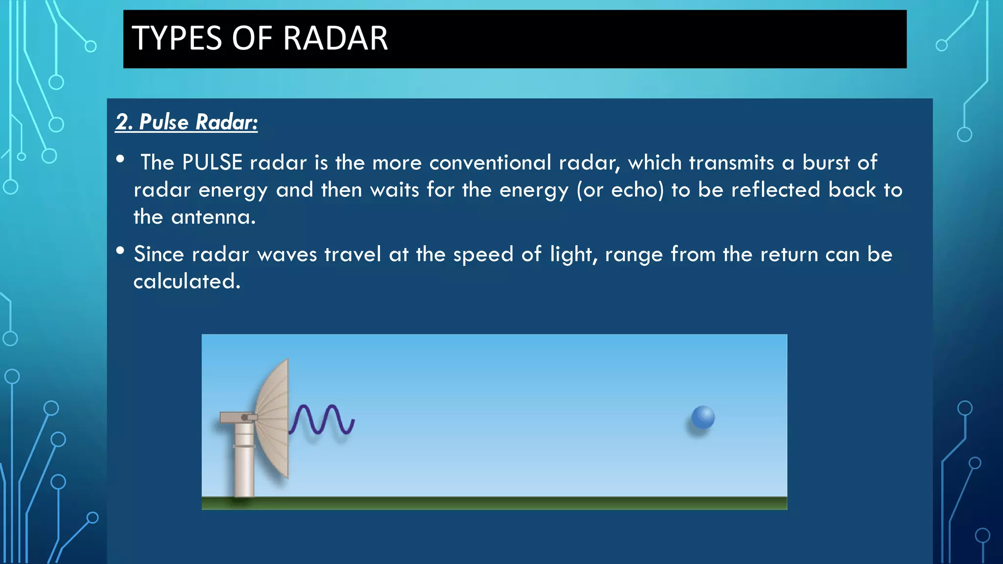 TYPES OF RADAR
2. Pulse Radar:
• The PULSE radar is the more conventional radar, which transmits a burst of
radar energy and then waits for the energy (or echo) to be reflected back to
the antenna.
• Since radar waves travel at the speed of light, range from the return can be
calculated.
 