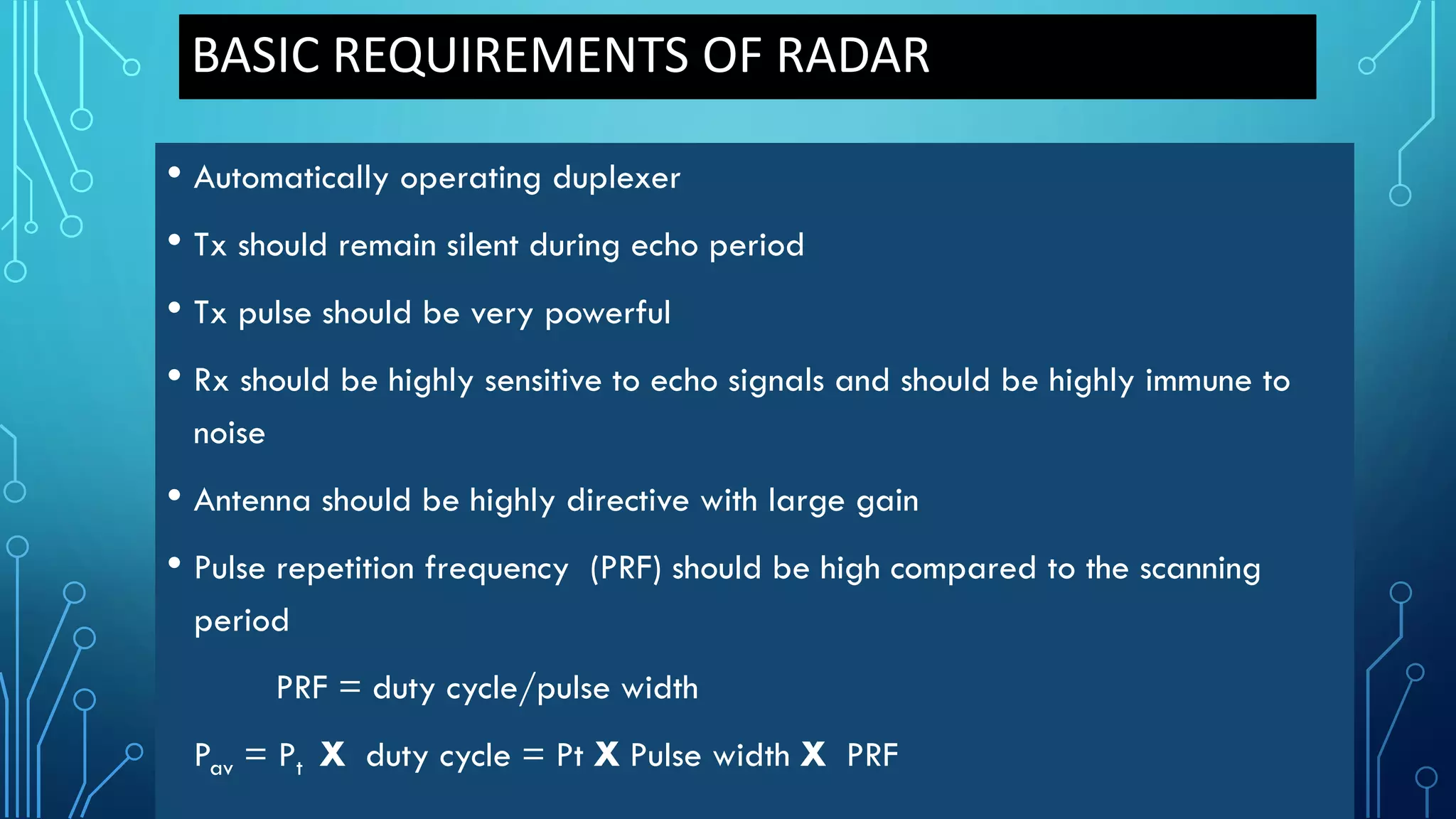 BASIC REQUIREMENTS OF RADAR
• Automatically operating duplexer
• Tx should remain silent during echo period
• Tx pulse should be very powerful
• Rx should be highly sensitive to echo signals and should be highly immune to
noise
• Antenna should be highly directive with large gain
• Pulse repetition frequency (PRF) should be high compared to the scanning
period
PRF = duty cycle/pulse width
Pav = Pt X duty cycle = Pt X Pulse width X PRF
 