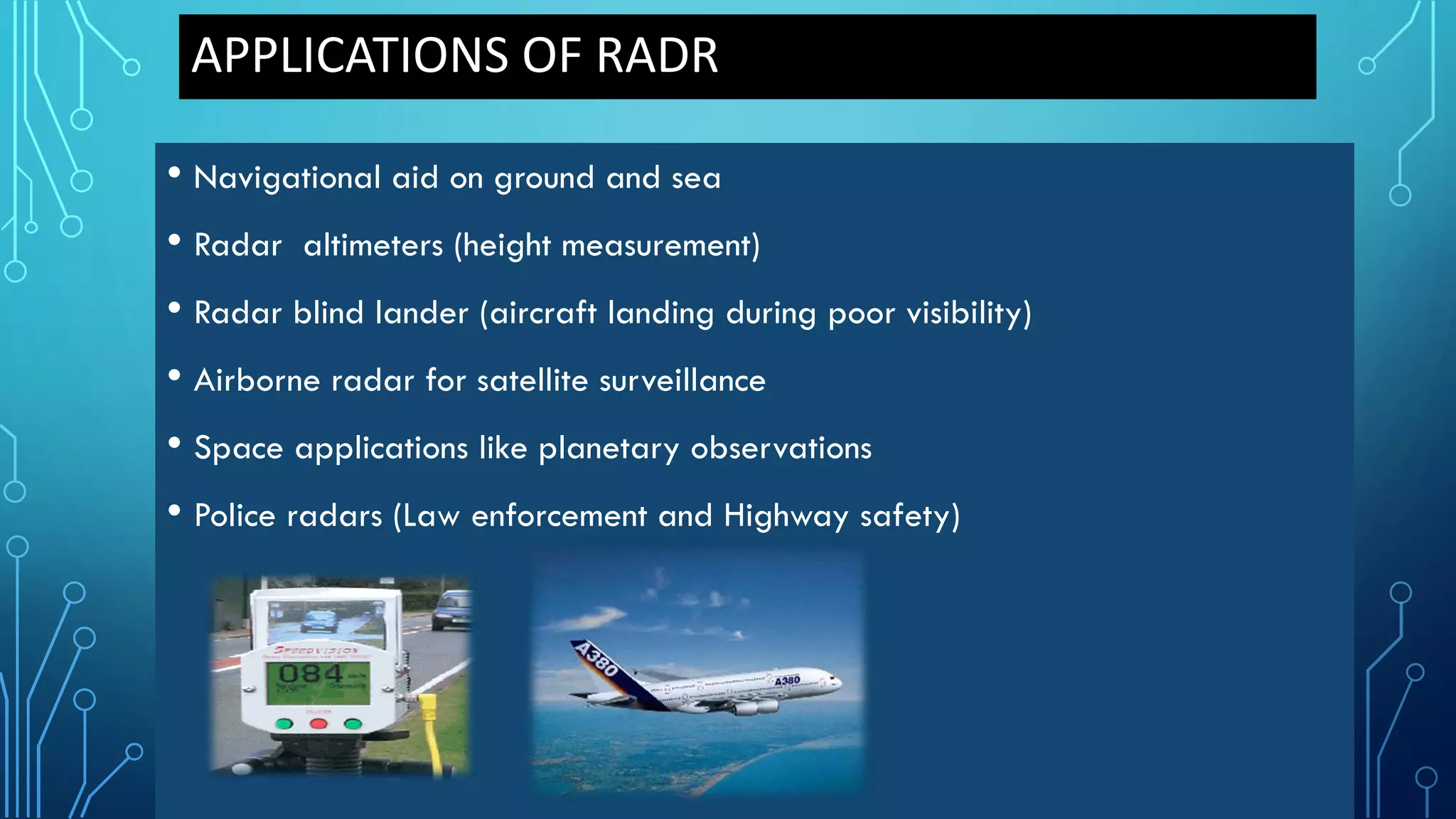 APPLICATIONS OF RADR
• Navigational aid on ground and sea
• Radar altimeters (height measurement)
• Radar blind lander (aircraft landing during poor visibility)
• Airborne radar for satellite surveillance
• Space applications like planetary observations
• Police radars (Law enforcement and Highway safety)
 