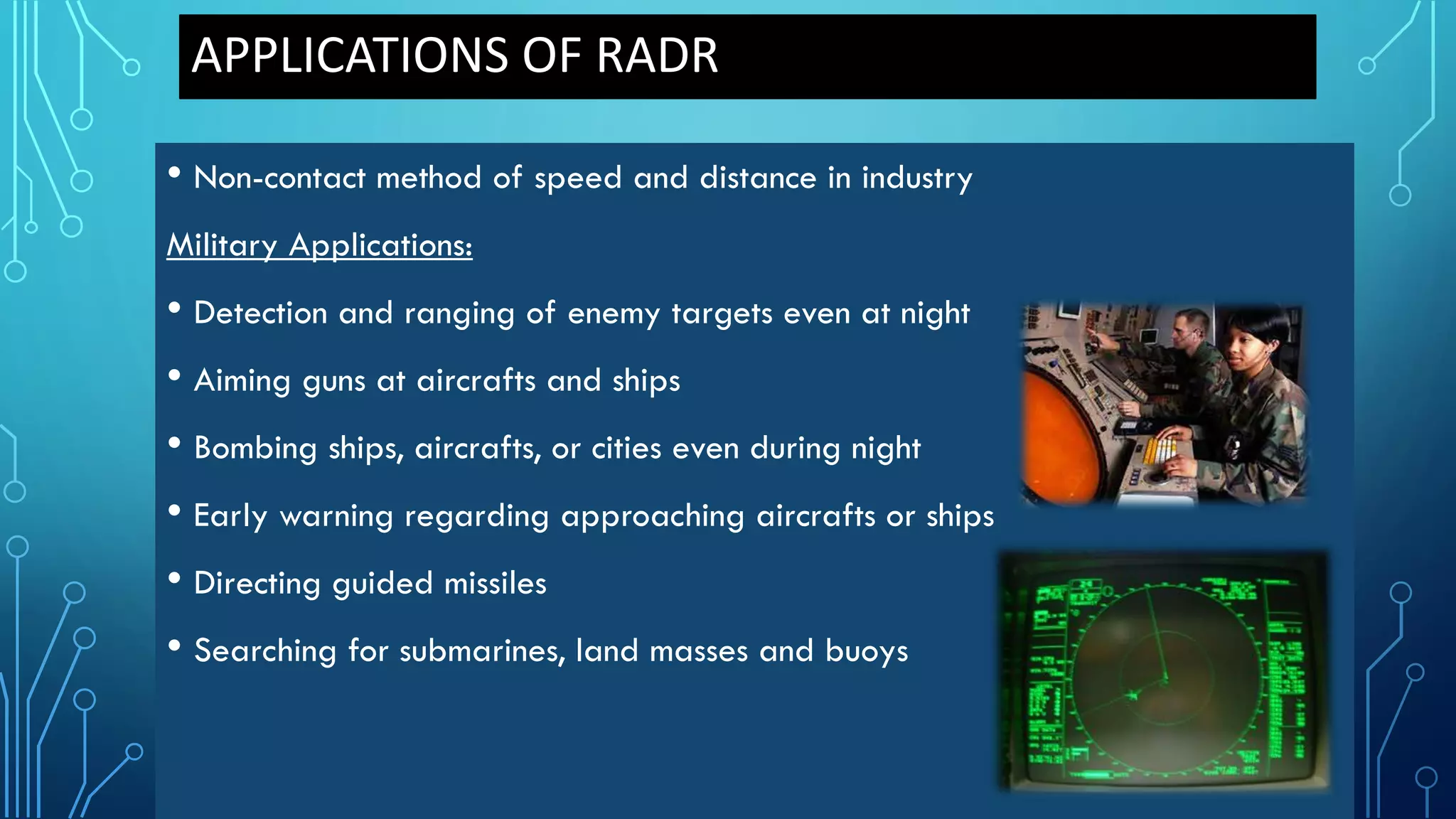 APPLICATIONS OF RADR
• Non-contact method of speed and distance in industry
Military Applications:
• Detection and ranging of enemy targets even at night
• Aiming guns at aircrafts and ships
• Bombing ships, aircrafts, or cities even during night
• Early warning regarding approaching aircrafts or ships
• Directing guided missiles
• Searching for submarines, land masses and buoys
 
