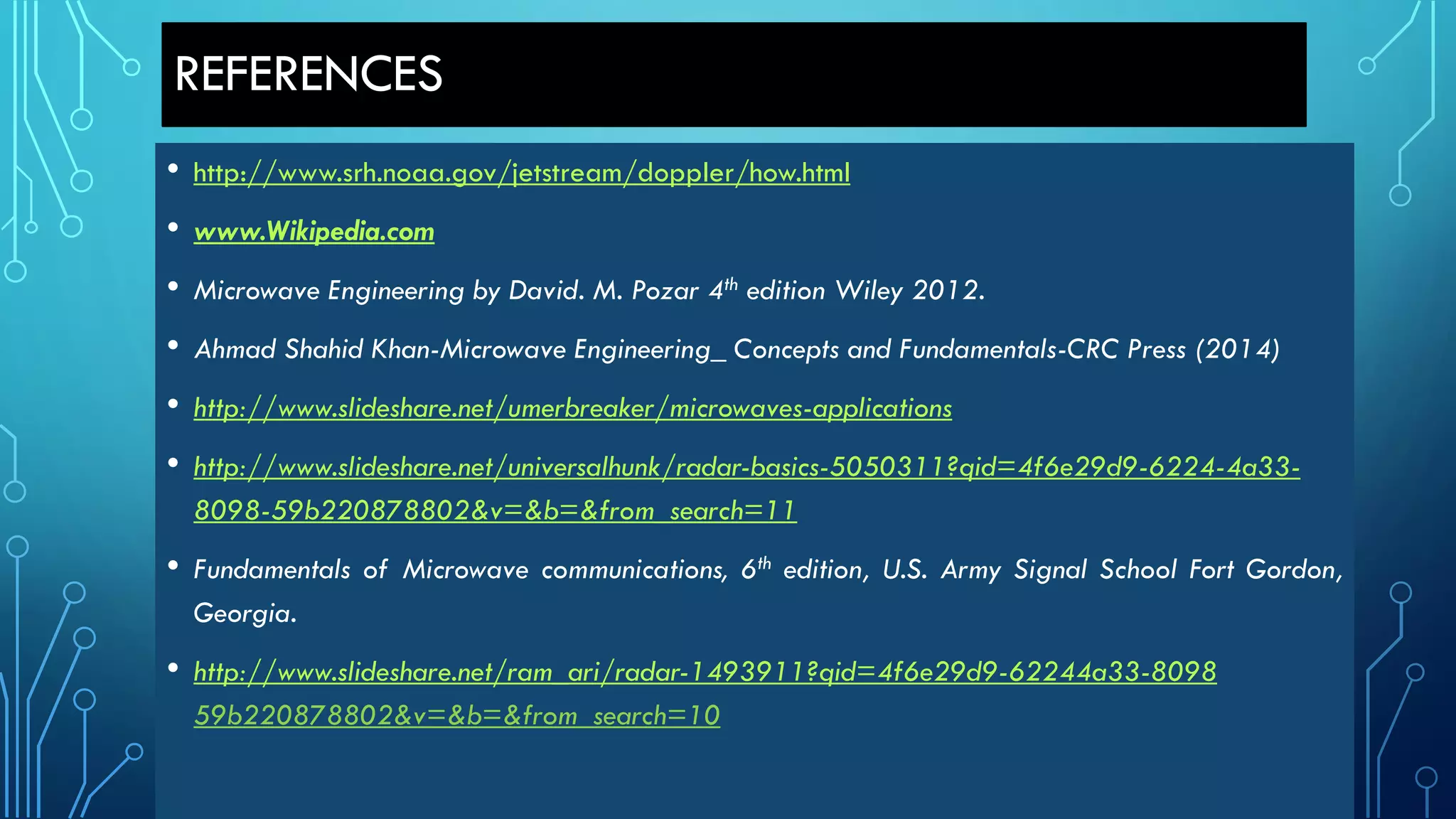REFERENCES
• http://www.srh.noaa.gov/jetstream/doppler/how.html
• www.Wikipedia.com
• Microwave Engineering by David. M. Pozar 4th edition Wiley 2012.
• Ahmad Shahid Khan-Microwave Engineering_ Concepts and Fundamentals-CRC Press (2014)
• http://www.slideshare.net/umerbreaker/microwaves-applications
• http://www.slideshare.net/universalhunk/radar-basics-5050311?qid=4f6e29d9-6224-4a33-
8098-59b220878802&v=&b=&from_search=11
• Fundamentals of Microwave communications, 6th edition, U.S. Army Signal School Fort Gordon,
Georgia.
• http://www.slideshare.net/ram_ari/radar-1493911?qid=4f6e29d9-62244a33-8098
59b220878802&v=&b=&from_search=10
 