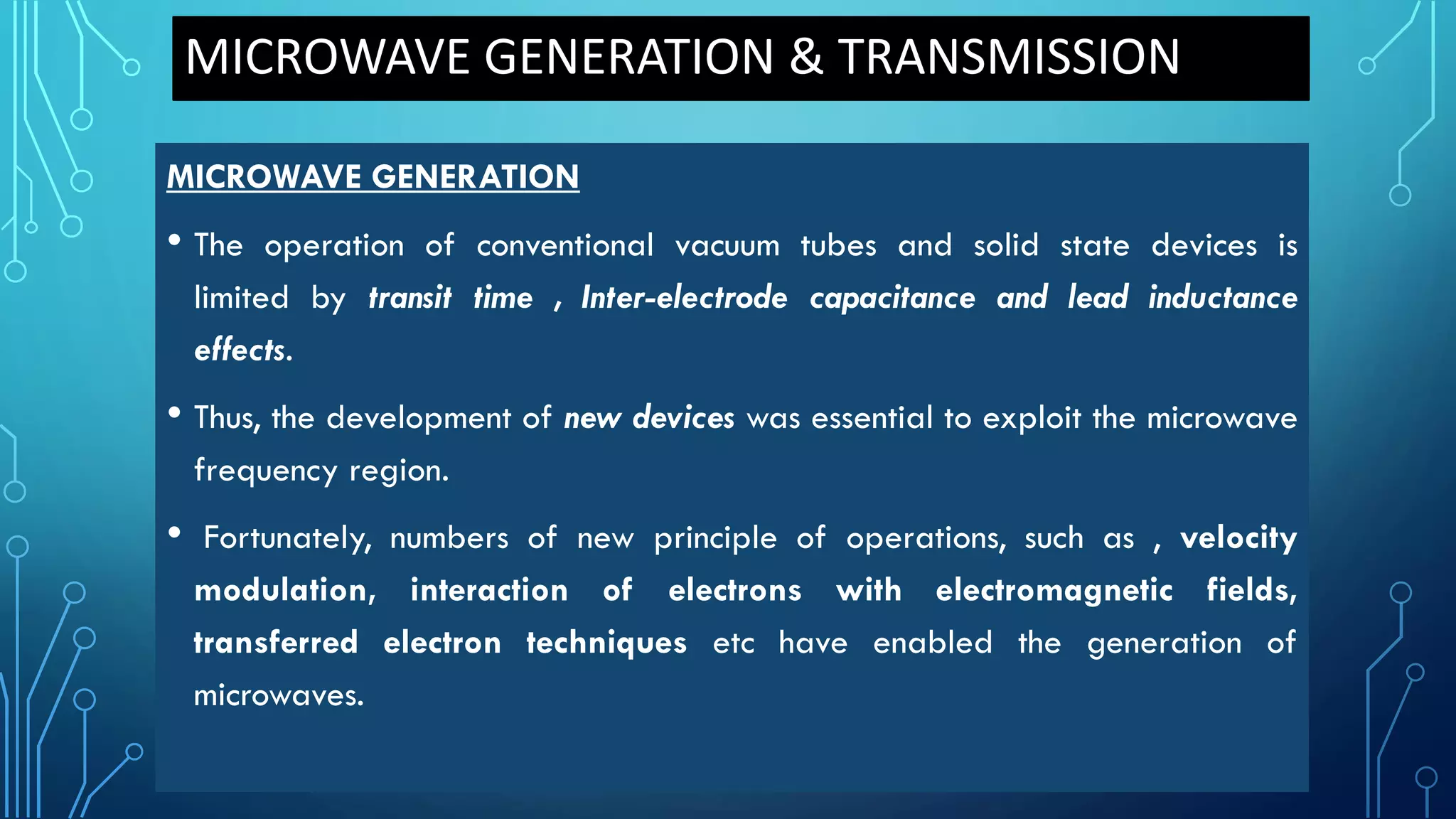 MICROWAVE GENERATION & TRANSMISSION
MICROWAVE GENERATION
• The operation of conventional vacuum tubes and solid state devices is
limited by transit time , Inter-electrode capacitance and lead inductance
effects.
• Thus, the development of new devices was essential to exploit the microwave
frequency region.
• Fortunately, numbers of new principle of operations, such as , velocity
modulation, interaction of electrons with electromagnetic fields,
transferred electron techniques etc have enabled the generation of
microwaves.
 